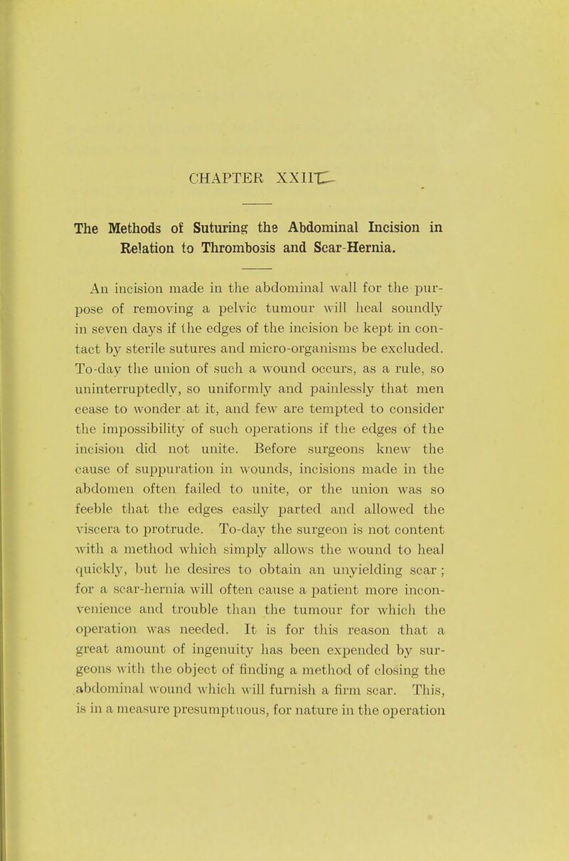 The Methods of Suturing the Abdominal Incision in Relation to Thrombosis and Scar-Hernia. An incision made in the abdominal wall for the pur- pose of removing a pelvic tumour will heal soundly in seven days if the edges of the incision be kept in con- tact by sterile sutures and micro-organisms be excluded. To-day the union of such a wound occurs, as a rule, so uninterruptedly, so uniformry and painlessly that men cease to wonder at it, and few are tempted to consider the impossibility of such operations if the edges of the incision did not unite. Before surgeons knew the cause of suppuration in wounds, incisions made in the abdomen often failed to unite, or the union was so feeble that the edges easily parted and allowed the viscera to protrude. To-day the surgeon is not content with a method which simply allows the wound to heal quickly, but he desires to obtain an unyielding scar ; for a scar-hernia will often cause a patient more incon- venience and trouble than the tumour for which the operation was needed. It is for this reason that a great amount of ingenuity has been expended by sur- geons with the object of finding a method of closing the abdominal wound which M ill furnish a firm scar. This, is in a measure presumptuous, for nature in the operation