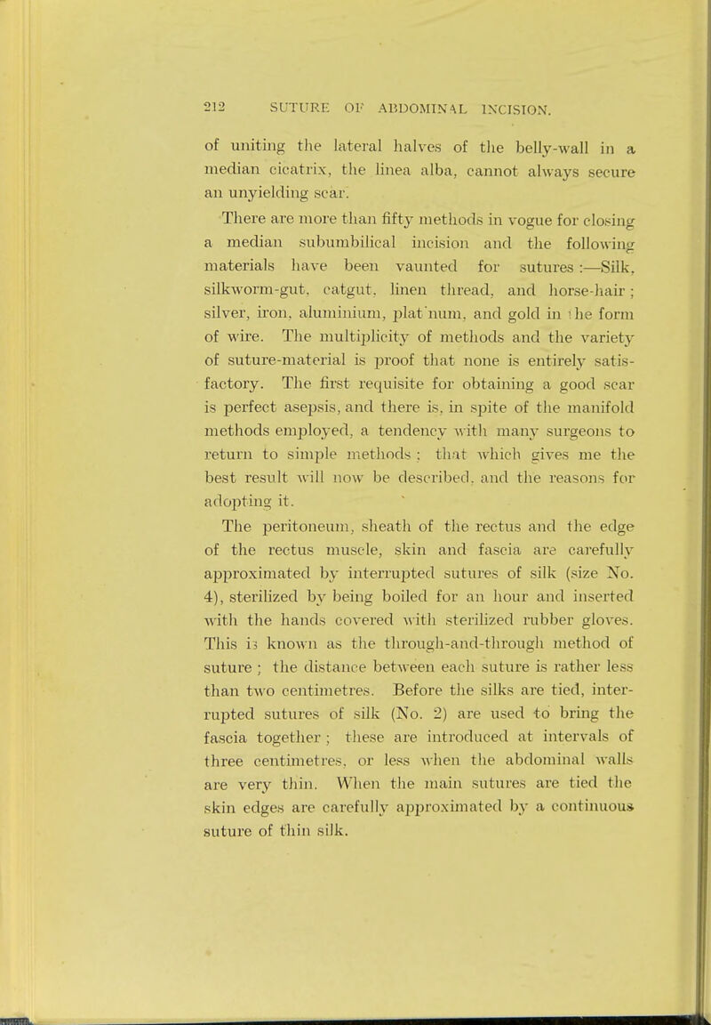 SUTURE OF ABDOMINAL INCISION. of uniting the lateral halves of the belly-wall in a median cicatrix, the linea alba, cannot always secure an unyielding scar. There are more than fifty methods in vogue for closing a median subumbilical incision and the following materials have been vaunted for sutures :—Silk, silkworm-gut, catgut, linen thread, and horse-hair ; silver, iron, aluminium, plat'num. and gold in ihe form of wire. The multiplicity of methods and the variety of suture-material is proof that none is entirely satis- factory. The first requisite for obtaining a good scar is perfect asepsis, and there is. in spite of the manifold methods employed, a tendency with many surgeons to return to simple methods ; that which gives me the best result will now be described, and the reasons for adopting it. The peritoneum, sheath of the rectus and the edge of the rectus muscle, skin and fascia are carefully approximated by interrupted sutures of silk (size No. 4), sterilized by being boiled for an hour and inserted with the hands covered with sterilized rubber glovt\>. This h known as the through-and-through method of suture ; the distance between each suture is rather less than two centimetres. Before the silks are tied, inter- rupted sutures of silk (No. 2) are used to bring the fascia together ; these are introduced at intervals of three centimetres, or less when the abdominal walls are very thin. When the main sutures are tied the skin edges are carefully approximated by a continuous, suture of thin silk.