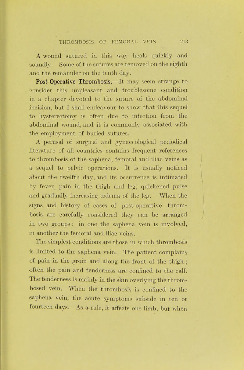 A wound sutured in this way heals quickly and soundly. Some of the sutures are removed on the eighth and the remainder on the tenth day. Post-Operative Thrombosis.—It may seem strange to consider this unpleasant and troublesome condition in a chapter devoted to the suture of the abdominal incision, but I shall endeavour to show that this sequel to hysterectomy is often due to infection from the abdominal wound, and it is commonly associated with the employment of buried sutures. A perusal of surgical and gynaecological pe:iodical literature of all countries contains frequent references to thrombosis of the saphena, femoral and iliac veins as a sequel to pelvic operations. It is usually noticed about the twelfth day, and its occurrence is intimated by fever, pain in the thigh and leg, quickened pulse and gradually increasing oedema of the leg. When the signs and history of cases of post-operative throm- bosis are carefully considered they can be arranged in two groups : in one the saphena vein is involved, in another the femoral and iliac veins. The simplest conditions are those in which thrombosis is limited to the saphena vein. The patient complains of pain in the groin and along the front of the thigh ; often the pain and tenderness are confined to the calf. The tenderness is mainly in the skin overlying the throm- bosed vein. When the thrombosis is confined to the saphena vein, the acute symptoms subside in ten or fourteen days. As a rule, it affects one limb, but when