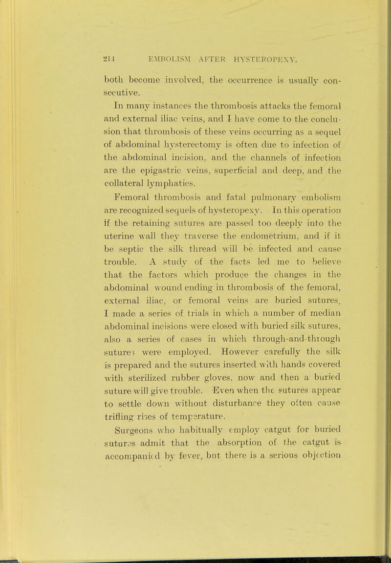 211 EMBOLISM AFTER HYSTEROPEXY. both become involved, the occurrence is usually con- secutive. In many instances the thrombosis attacks the femoral and external iliac veins, and I have come to the conclu- sion that thrombosis of these veins occurring as a sequel of abdominal hysterectomy is often due to infection of the abdominal incision, and the channels of infection are the epigastric veins, superficial and deep, and the collateral lymphatics. Femoral thrombosis and fatal pulmonary embolism are recognized sequels of hysteropexy. In this operation if the retaining sutures are passed too deeply into the uterine wall they traverse the endometrium, and if it be septic the silk thread will be infected and cause trouble. A study of the facts led me to believe that the factors which pjroduce the changes in the abdominal wound ending in thrombosis of the femoral, external iliac, or femoral veins are buried sutures. I made a series of trials in which a number of median abdominal incisions were closed with buried silk sutures, also a series of cases in which through-and-thiough sutures were employed. However carefully the silk is prepared and the sutures inserted with hands covered with sterilized rubber gloves, now and then a buried suture will give trouble. Even when the sutures appear to settle down without disturbance they often cause trifling rhes of temperature. Surgeons who habitually employ catgut for buried sutures admit that the absorption of the catgut is accompanied by fever, but there is a serious objection