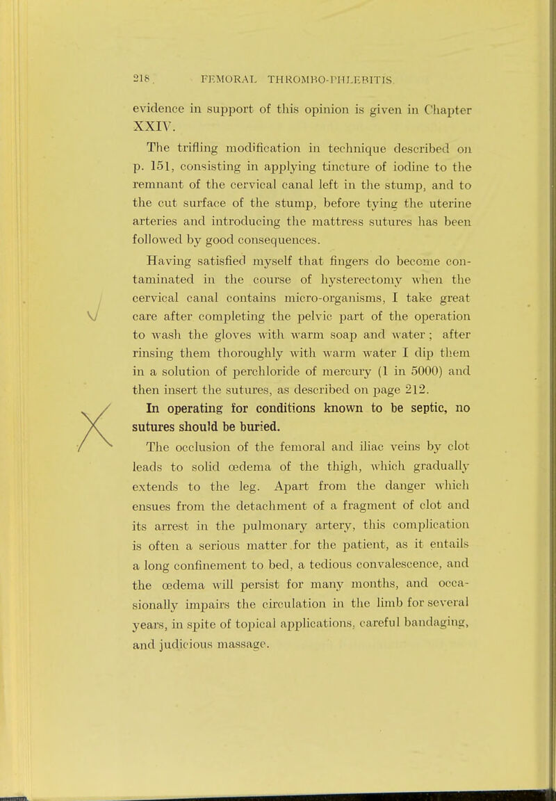 evidence in support of this opinion is given in Chapter XXIV. The trifling modification in technique described on p. 151, consisting in applying tincture of iodine to the remnant of the cervical canal left in the stump, and to the cut surface of the stump, before tying the uterine arteries and introducing the mattress sutures has been followed by good consequences. Having satisfied myself that fingers do become con- taminated in the course of hysterectomy when the cervical canal contains micro-organisms, I take great care after completing the pelvic part of the operation to wash the gloves with warm soap and water ; after rinsing them thoroughly with warm Avater I dip them in a solution of perchloride of mercury (1 in 5000) and then insert the sutures, as described on page 212. In operating for conditions known to be septic, no sutures should be buried. The occlusion of the femoral and iliac veins by clot leads to solid oedema of the thigh, which gradually extends to the leg. Apart from the danger which ensues from the detachment of a fragment of clot and its arrest in the pulmonary artery, this complication is often a serious matter for the patient, as it entails a long confinement to bed, a tedious convalescence, and the oedema will persist for many months, and occa- sionally impairs the circulation in the limb for several years, in spite of topical applications, careful bandaging, and judicious massage.