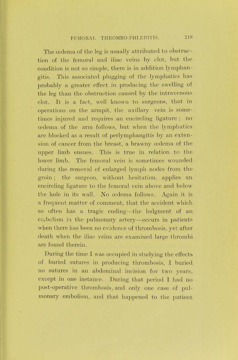 Tlie oedema of the leg is usually attributed to obstruc- tion of the femoral and iliac veins by clot, but the condition is not so simple, there is in addition lymphan- gitis. This associated plugging of the lymphatics has probably a greater effect in producing the swelling of the leg than the obstruction caused by the intravenous clot. It is a fact, well known to surgeons, that in operations on the armpit, the axillary vein is some- times injured and requires an encircling ligature : no oedema of the arm follows, but when the lymphatics are blocked as a result of perlymphangitis by an exten- sion of cancer from the breast, a brawny oedema of the upper limb ensues. This is true in relation to the lower limb. The femoral vein is sometimes wounded during the removal of enlarged lymph nodes from the groin ; the surgeon, without hesitation, applies an encircling ligature to the femoral vein above and below the hole in its wall. No cedema follows. Again it is a frequent matter of comment, that the accident which so often has a tragic ending—the lodgment of an embolism in the pulmonary arterj'—occurs in patients when there has been no evidence of thrombosis, yet after death when the iliac veins arc examined large thrombi are found therein. During the time I was occupied in studying the effects of buried sutures in producing thrombosis, I buried no sutures in an abdominal incision for two years, except in one instance. During that period I had no post-operative thrombosis, and only one case of pul- monary embolism, and that happened to the patient