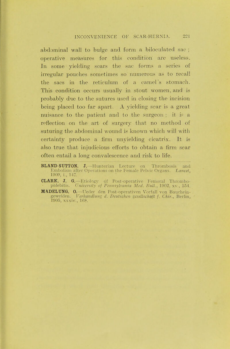 abdominal wall to bulge and form a biloculated sac : operative measures for this condition are useless. In some yielding soars the sac forms a series of irregular pouches sometimes so numerous as to recall the sacs in the reticulum of a camel's stomach. This condition occurs usually in stout women, and is probably clue to the sutures used in closing the incision being placed too far apart. A yielding scar is a great nuisance to the patient and to the surgeon ; it i? a reflection on the art of surgery that no method of suturing the abdominal wound is known which will with certainty produce a firm unyielding cicatrix. It is also true that injudicious efforts to obtain a firm scar often entail a long convalescence and risk to life. BLAND-SUTTON, J.—Hunterian Lecture on Thrombosis and Embolism after Operations on the Female Pelvic Organs. Lancet, 1900, i., 117. CLARK, J. G.—Etiology of Post-operative Femoral Thrombo- phlebitis. University of Pennsylvania Med. Bull., 1!>02, XV., 154. MADELUNG, 0.—Ueder den Post-operativen Vorfall von Bauchein- geweiden. Verhatldlwig d. Deutschen °csellscltaft f. Chir., Berlin, 1905, xxxiv., 168.