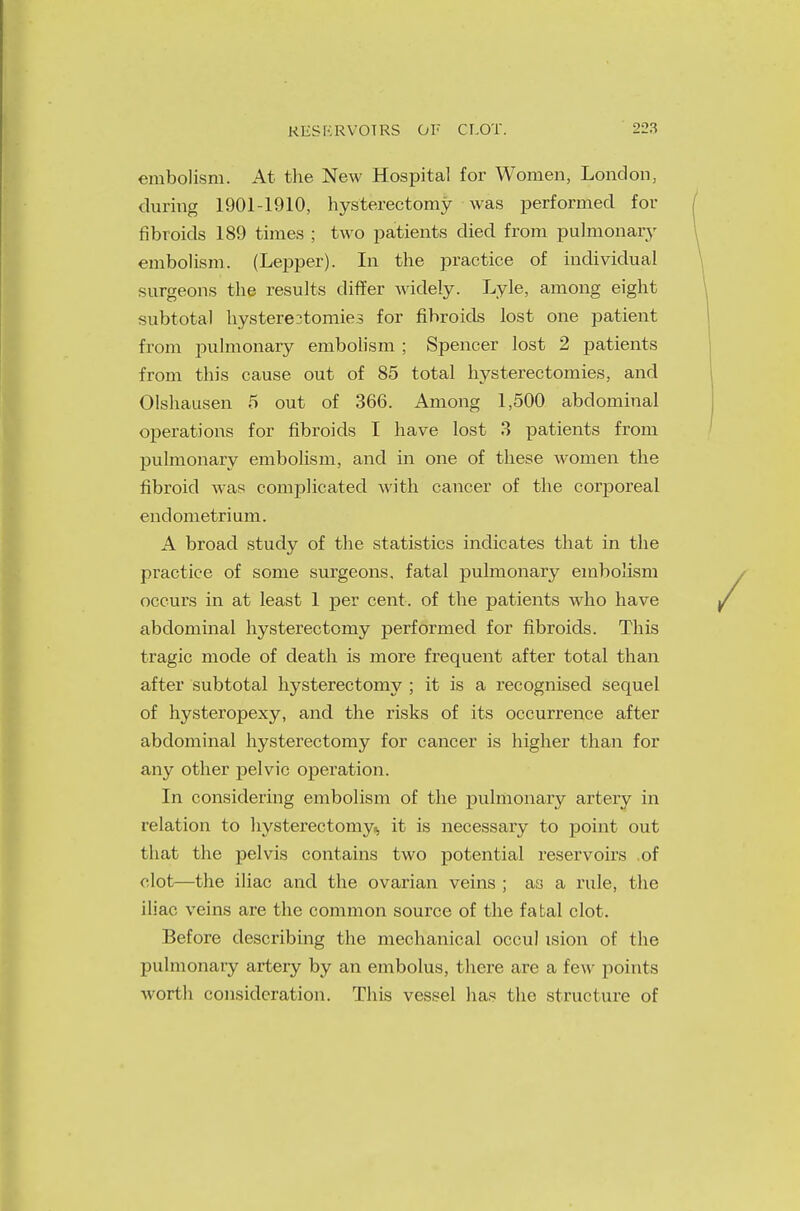 embolism. At the New Hospital for Women, London, during 1901-1910, hysterectomy was performed for fibroids 189 times ; two patients died from pulmonary embolism. (Lepper). In the practice of individual surgeons the results differ widely. Lyle, among eight subtotal hysterectomies for fibroids lost one patient from pulmonary embolism ; Spencer lost 2 patients from this cause out of 85 total hysterectomies, and Olshausen 5 out of 366. Among 1,500 abdominal operations for fibroids I have lost 3 patients from pulmonary embolism, and in one of these women the fibroid was complicated with cancer of the corporeal endometrium. A broad study of the statistics indicates that in the practice of some surgeons, fatal pulmonary embolism occurs in at least 1 per cent, of the patients who have abdominal hysterectomy performed for fibroids. This tragic mode of death is more frequent after total than after subtotal hysterectomy ; it is a recognised sequel of hysteropexy, and the risks of its occurrence after abdominal hysterectomy for cancer is higher than for any other pelvic operation. In considering embolism of the pulmonary artery in relation to hysterectomy, it is necessary to point out that the pelvis contains two potential reservoirs of clot—the iliac and the ovarian veins ; as a rule, the iliac veins are the common source of the fatal clot. Before describing the mechanical occul ision of the pulmonary artery by an embolus, there are a few points worth consideration. This vessel has the structure of