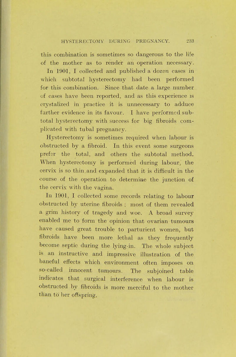 this combination is sometimes so dangerous to the life of the mother as to render an operation necessary. In 1901, I collected and published a dozen cases in which subtotal hysterectomy had been performed for this combination. Since that date a large number of cases have been reported, and as this experience is crystalized in practice it is unnecessary to adduce farther evidence in its favour. I have performed sub- total hysterectomy with success for big fibroids com- plicated with tubal pregnancy. Hysterectomy is sometimes required when labour is obstructed by a fibroid. In this event some surgeons prefer the total, and others the subtotal method. When hysterectomy is performed during labour, the cervix is so thin, and expanded that it is difficult in the course of the operation to determine the junction of the cervix with the vagina. In 1901, I collected some records relating to labour obstructed by uterine fibroids ; most of them revealed a grim history of tragedy and woe. A broad survey enabled me to form the opinion that ovarian tumours have caused great trouble to parturient women, but fibroids have been more lethal as they frequently become septic during the lying-in. The whole subject is an instructive and impressive illustration of the baneful effects which environment often imposes on so-called innocent tumours. The subjoined table indicates that surgical interference when labour is obstructed by fibroids is more merciful to the mother than to her offspring.