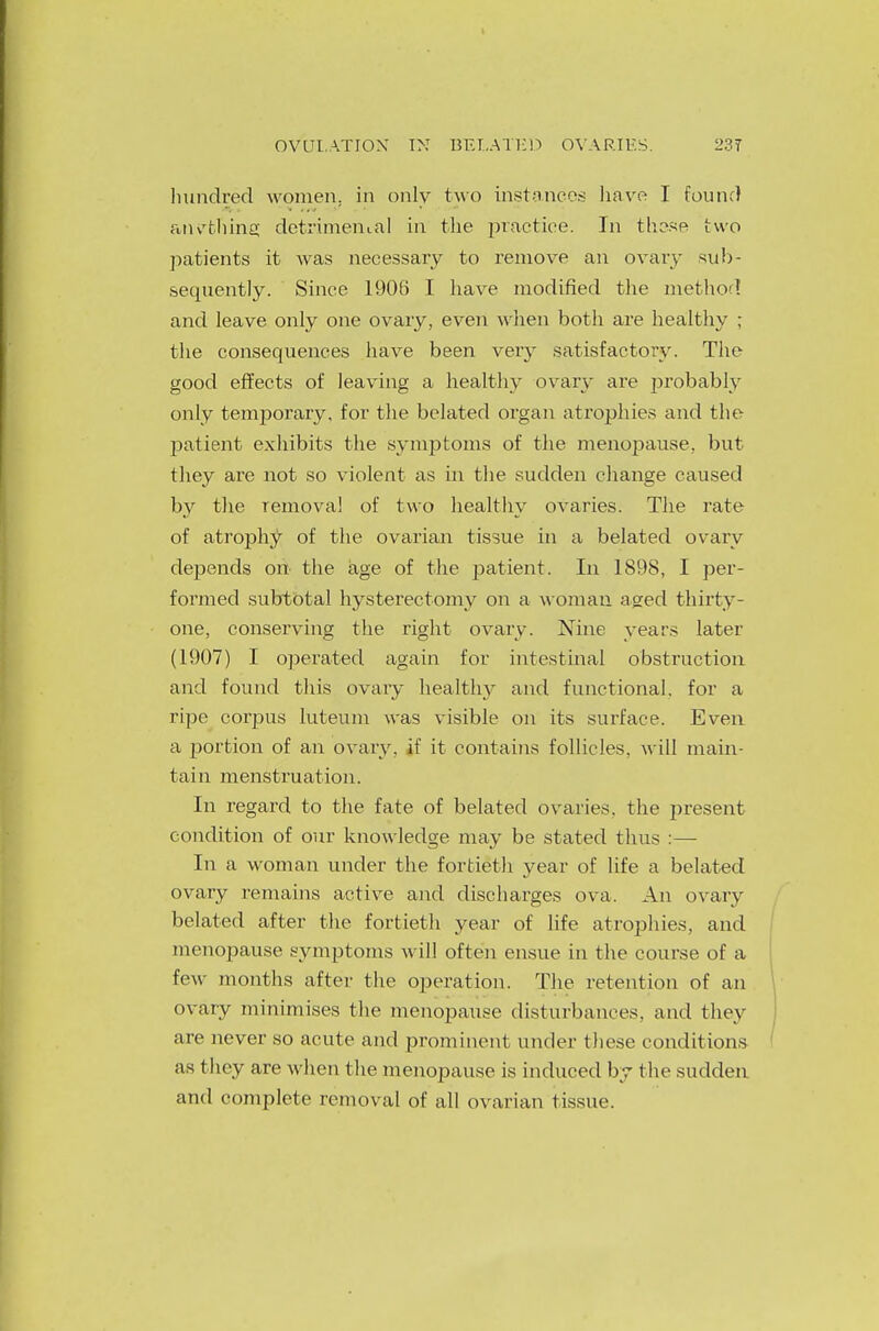 hundred women, in only two instances have I found anything detrimental in the practice. In these two patients it was necessary to remove an ovary sub- sequently. Since 1906 I have modified the method and leave only one ovary, even when both are healthy ; the consequences have been very satisfactory. The good effects of leaving a healthy ovary are probably only temporary, for the belated organ atrophies and the patient exhibits the symptoms of the menopause, but they are not so violent as in the sudden change caused by the removal of two healthy ovaries. The rate of atrophy of the ovarian tissue in a belated ovary depends on the age of the patient. In 1898, I per- formed subtotal hysterectomy on a woman aged thirty- one, conserving the right ovary. Nine years later (1907) I operated again for intestinal obstruction and found this ovary healthy and functional, for a ripe corpus luteum was visible on its surface. Even a portion of an ovary, if it contains follicles, will main- tain menstruation. In regard to the fate of belated ovaries, the present condition of our knowledge may be stated thus :— In a woman under the fortieth year of life a belated ovary remains active and discharges ova. An ovary belated after the fortieth year of life atrophies, and menopause symptoms will often ensue in the course of a few months after the operation. The retention of an ovary minimises the menopause disturbances, and they are never so acute and prominent under these conditions as they are when the menopause is induced by the sudden and complete removal of all ovarian tissue.