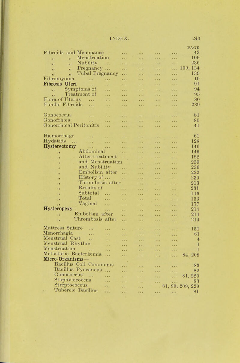 Fibroids and Menopause ,, ,, Menstruation „ „ Nubility „ „ Pregnancy ... ,, ,, Tubal Pregnancy l'ibi'omyoma Fibrosis Uteri ,, Symptoms of ,, Treatment of Flora of Uterus Funda! Fibroids Gonococcus Gonorrhoea Gonorrhceal Peritonitis Haemorrhage Hydatids Hysterectomy Hysteropexy Abdominal After-treatment and Menstruation and Nubility Embolism after History of ... Thrombosis after Results of Subtotal Total Vaginal Embolism after Thrombosis after Mattress Suturo Menorrhagia Menstrual Cast Menstrual Rhythm Menstruation Metastatic Bacteriannia ... Micro - Organisms— Bacillus Coli Communis Bacillus Pyocaneus ... Gonococcus ... Staphylococcus Streptococcus Tubercle Bacillus PACE 43 109 230 100, 134 139 10 91 94 95 80 239 151 61 4 1 1 84,208 83 82 81, 229 83 81, 90, 209, 229 81