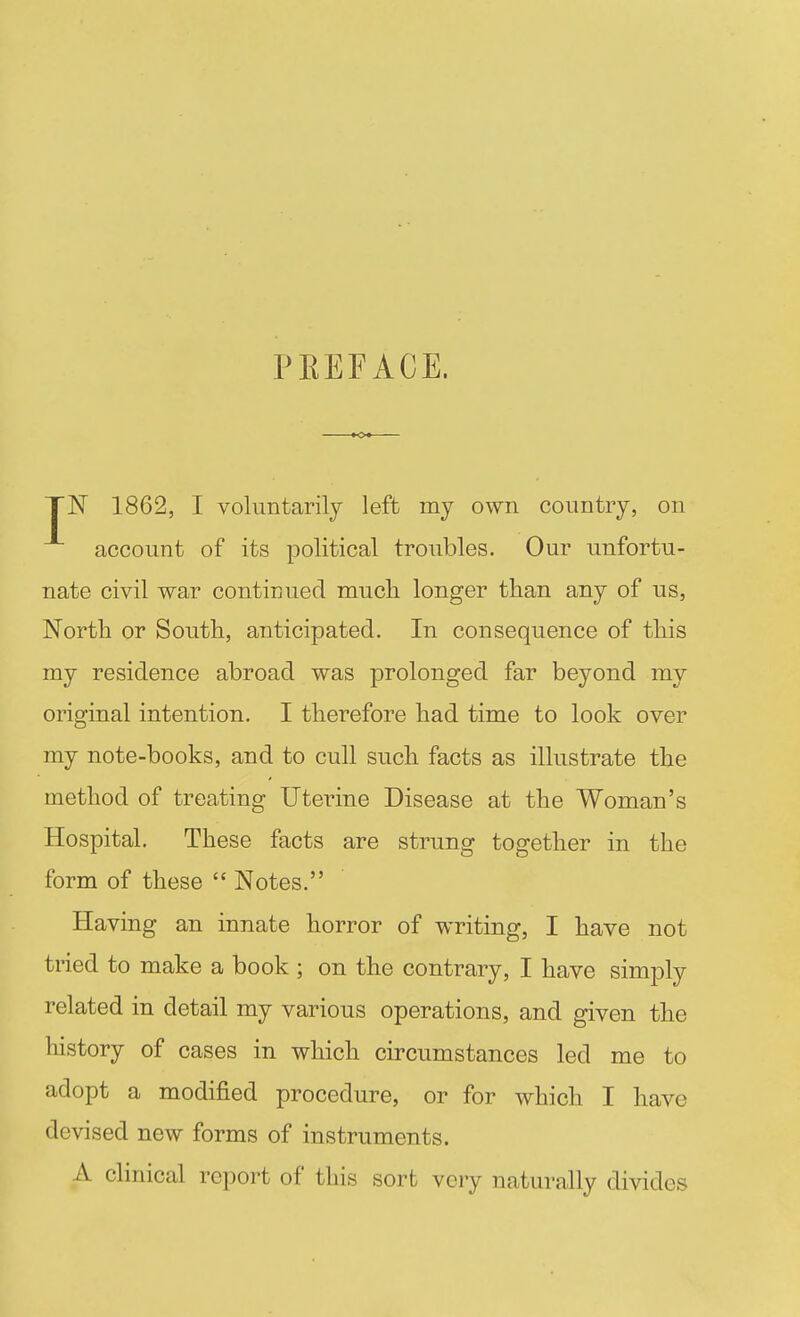 PEEFAOE. yiSr 1862, I voluntarily left my own country, on account of its political troubles. Our unfortu- nate civil war continued much longer than any of us, North or South, anticipated. In consequence of this my residence abroad was prolonged far beyond my original intention. I therefore had time to look over my note-books, and to cull such facts as illustrate the method of treating Uterine Disease at the Woman's Hospital. These facts are strung together in the form of these  Notes. Having an innate horror of writing, I have not tried to make a book ; on the contrary, I have simply related in detail my various operations, and given the history of cases in which circumstances led me to adopt a modified procedure, or for which I have devised new forms of instruments. A clinical report of this sort very naturally divides