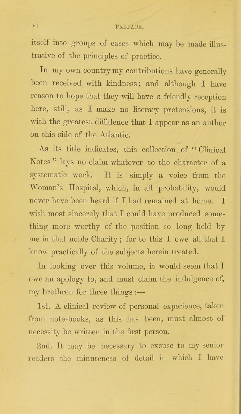 PREFACii;. itself into groups of cases wliicli may be made illus- trative of the principles of practice. In my own country my contributions have generally been received with kindness; and although I have reason to hope that they will have a friendly reception here, still, as I make no literary pretensions, it is with the greatest diffidence that I appear as an author on this side of the Atlantic. As its title indicates, this collection of  OKnical Notes  lays no claim whatever to the character of a systematic work. It is simply a voice from the Woman's Hospital, which, in all probability, would never have been heard if I had remained at home. I wish most sincerely that I could have produced some- thing more worthy of the position so long held by me in that noble Charity; for to this I owe all that I know practically of the subjects herein treated. In looking over this volume, it would seem that I owe an apology to, and must claim the indulgence of, my brethren for three things : ■— 1st. A clinical review of personal exjDerience, taken from note-books, as this has been, must almost of necessity be written in the first person. 2nd. It may bo necessary to excuse to my senior readers the minuteness of detail in which I have