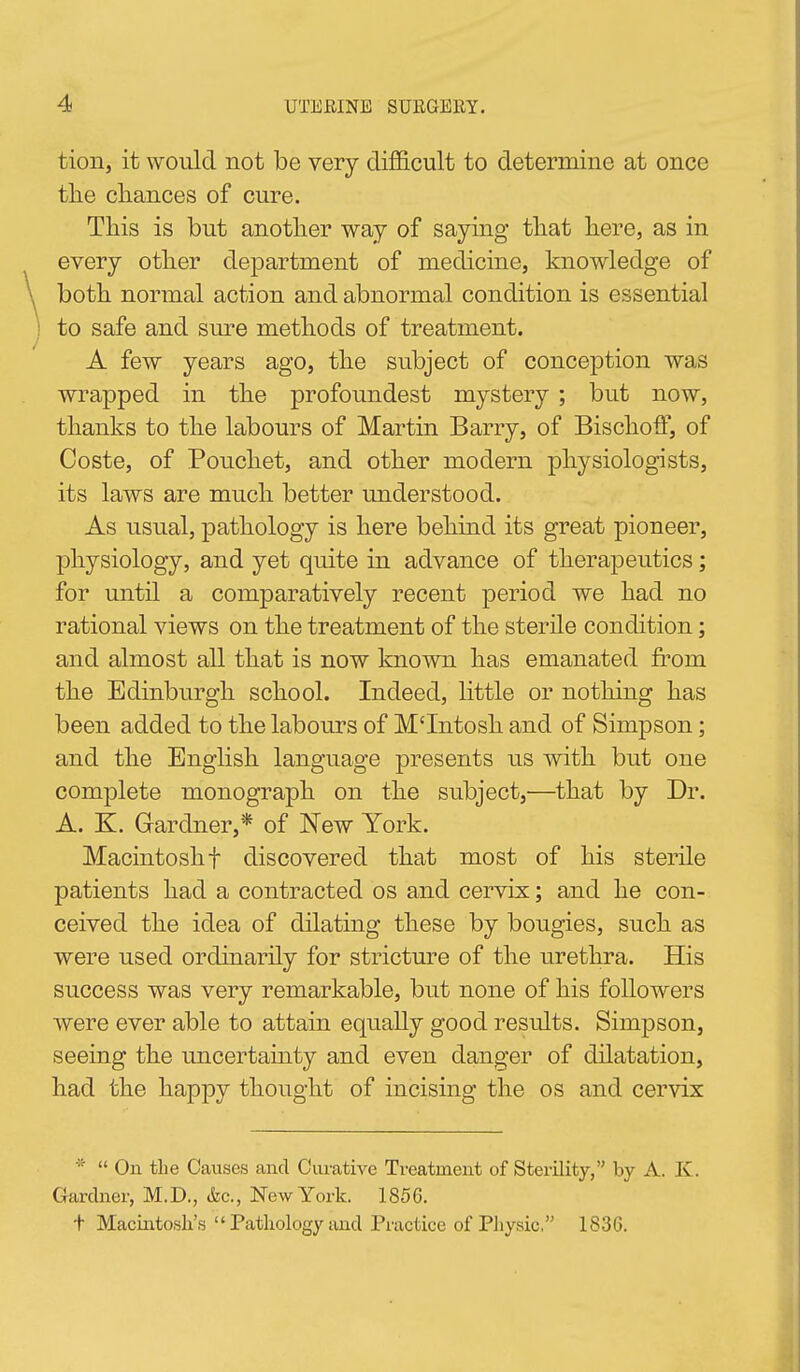 tion, it would not be very dilSicult to determine at once tlie cliances of cure. This is but another way of saying tliat here, as in every other department of medicine, knowledge of both normal action and abnormal condition is essential to safe and sure methods of treatment. A few years ago, the subject of conception was wrapped in the profoundest mystery ; but now, thanks to the labours of Martin Barry, of Bischoff, of Coste, of Pouchet, and other modern physiologists, its laws are much better understood. As usual, pathology is here behind its great pioneer, physiology, and yet quite in advance of therapeutics; for until a comparatively recent period we had no rational views on the treatment of the sterile condition; and almost all that is now known has emanated from the Edinburgh school. Indeed, little or nothing has been added to the labours of M'Intosh and of Simpson; and the English language presents us with but one complete monograph on the subject,—that by Dr. A. K. Gardner,* of New York. Macintosh t discovered that most of his sterile patients had a contracted os and cervix; and he con- ceived the idea of dilating these by bougies, such as were used ordinarily for stricture of the urethra. His success was very remarkable, but none of his followers were ever able to attain equally good results. Simpson, seeing the uncertainty and even danger of dilatation, had the happy thought of incising the os and cervix *  On the Causes and Curative Treatment of Sterility, by A. K. Gardner, M.D., &c., New York. 1856. t Macintosh's  Pathology and Practice of Pliysic, 1836.