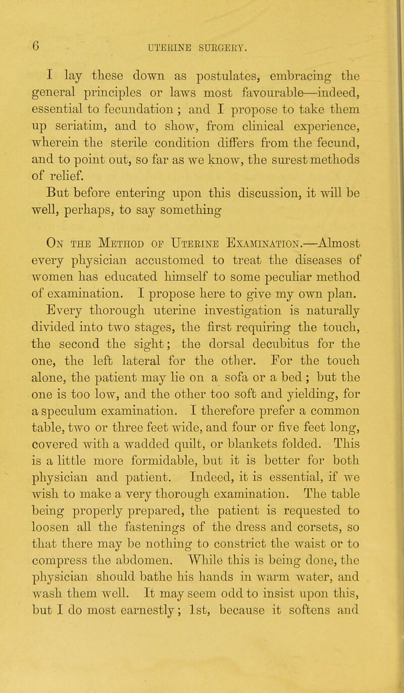 I lay these down as postulates, embracing the general principles or laws most favourable—indeed, essential to fecundation ; and I propose to take them up seriatim, and to show, from clinical experience, wherein the sterile condition differs from the fecund, and to point out, so far as we know, the surest methods of relief. But before entering upon this discussion, it will be well, perhaps, to say something On the Method of Uteeine Examination.—Almost every physician accustomed to treat the diseases of women has educated himself to some pecuhar method of examination. I propose here to give my own plan. Every thorough uterine investigation is naturally divided into two stages, the first requiring the touch, the second the sight; the dorsal decubitus for the one, the left lateral for the other. For the touch alone, the patient may lie on a sofa or a bed ; but the one is too low, and the other too soft and yielding, for a speculum examination. I therefore prefer a common table, two or three feet wide, and four or five feet long, covered with a wadded quilt, or blankets folded. This is a little more formidable, but it is better for both physician and patient. Indeed, it is essential, if we wish to make a very thorough examination. The table being properly prepared, the patient is requested to loosen all the fastenings of the dress and corsets, so that there may be nothing to constrict the waist or to compress the abdomen. While this is being done, the physician should bathe his hands in warm water, and wash them well. It may seem odd to insist upon this, but I do most earnestly; 1st, because it softens and