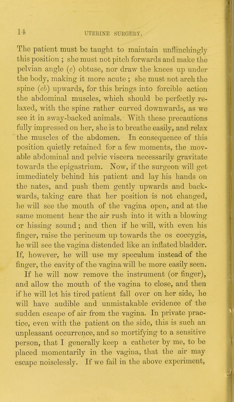 The patient must be taught to maintain unflinchingly this position ; she must not pitch forwards and make the pelvian angle (c) obtuse, nor draw the knees up under the body, making it more acute ; she must not arch the spine {cb) upwards, for this brings into forcible action the abdominal muscles, which should be perfectly re- laxed, with the spine rather curved downwards, as we see it in sway-backed animals. • With these precautions fuUy impressed on her, she is to breathe easily, and relax the muscles of the abdomen. In consequence of this position quietly retained for a few moments, the mov- able abdominal and pelvic viscera necessarily gravitate towards the epigastrium. Now, if the surgeon wiU get immediately behind his patient and lay his hands on the nates, and push them gently upwards and back- wards, taking care that her position is not changed, he will see the mouth of the vagina open, and at the same moment hear the air rush into it with a blowing or hissing sound; and then if he wiU, with even his finger, raise the perineum up towards the os coccygis, he wiU see the vagina distended like an inflated bladder. If, however, he will use my speculum instead of the finger, the cavity of the vagina will be more easily seen. If he will now remove the instrument (or finger), and allow the mouth of the vagina to close, and then if he wiU let his tired patient fall over on her side, he will have audible and unmistakable evidence of the sudden escape of air from the vagina. In private prac- tice, even with the patient on the side, this is such an unpleasant occurrence, and so mortifying to a sensitive person, that I generally keep a catheter by me, to be placed momentarily in the vagina, that the air may escape noiselessly. If we fail in the above experiment,