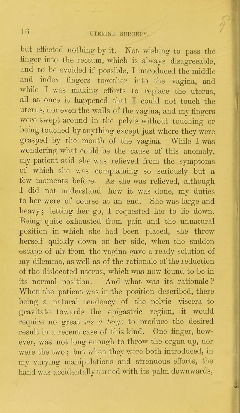 UTERINE SUROEIJV. but effected notliing by it. Not wishing to pass tlic finger into tlie rectum, wliicli is always disagreeable, and to be avoided if possible, I introduced the middle and index fingers together into the vagina, and while I was making efforts to replace the uterus, all at once it happened that I could not touch the uterus, nor even the walls of the vagina, and my fingers were swept around in the pelvis mthout touching or being touched by anything except just where they were grasped by the mouth of the vagina. While I was wondering what could be the cause of this anomaly, my patient said she was relieved from the symptoms of which she was complaining so seriously but a few moments before. As she was reheved, although I did not understand how it was done, my duties to her were of course at an end. She was large and heavy; letting her go, I requested her to lie down. Being quite exhausted from pain and the unnatural position in which she had been placed, she threw herself quickly down on her side, when the sudden escape of air from the vagina gave a ready solution of my dilemma, as well as of the rationale of the reduction of the dislocated uterus, which was now found to be in its normal position. And what was its rationale ? When the patient was in the position described, there being a natural tendency of the pelvic viscera to gravitate towards the epigastric region, it would require no great vis a tergo to produce the desired result in a recent case of this kind. One finger, how- ever, was not long enough to throw the organ up, nor were the two; but when they were both introduced, in my varying manipulations and strenuous efforts, the hand was accidentally tm-ned with its palm dowuAvards,