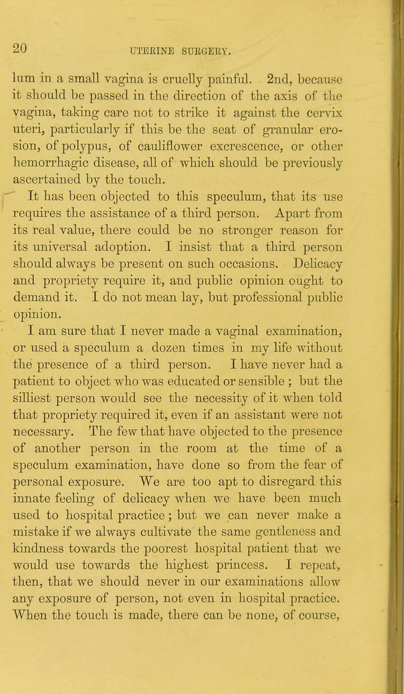 liim in a small vagina is cruelly painful. 2nd, because it should be passed in tlie direction of the axis of the vagina, taking care not to strike it against the cervix uteri, particularly if this be the seat of granular ero- sion, of polypus, of cauliflower excrescence, or other hemorrhagic disease, all of which should be previously ascertained by the touch. It has been objected to this speculum, that its use requires the assistance of a third person. Apart from its real value, there could be no stronger reason for its universal adoption. I insist that a third person should always be present on such occasions. DeUcacy and propriety require it, and public opinion ought to demand it. I do not mean lay, but professional jDublic opinion. I am sure that I never made a vaginal examination, or used a speculum a dozen times in my life without the presence of a third person. I have never had a patient to object who was educated or sensible ; but the silliest person would see the necessity of it when told that propriety required it, even if an assistant were not necessary. The few that have objected to the presence of another person in the room at the time of a speculum examination, have done so from the fear of personal exposure. We are too apt to disregard this innate feeling of delicacy when we have been much used to hospital practice; but we can never make a mistake if we always cultivate the same gentleness and kindness towards the poorest hospital patient that we would use towards the highest princess. I repeat, then, that we should never in our examinations allow any exposure of person, not even in hospital practice. When the touch is made, there can be none, of course,