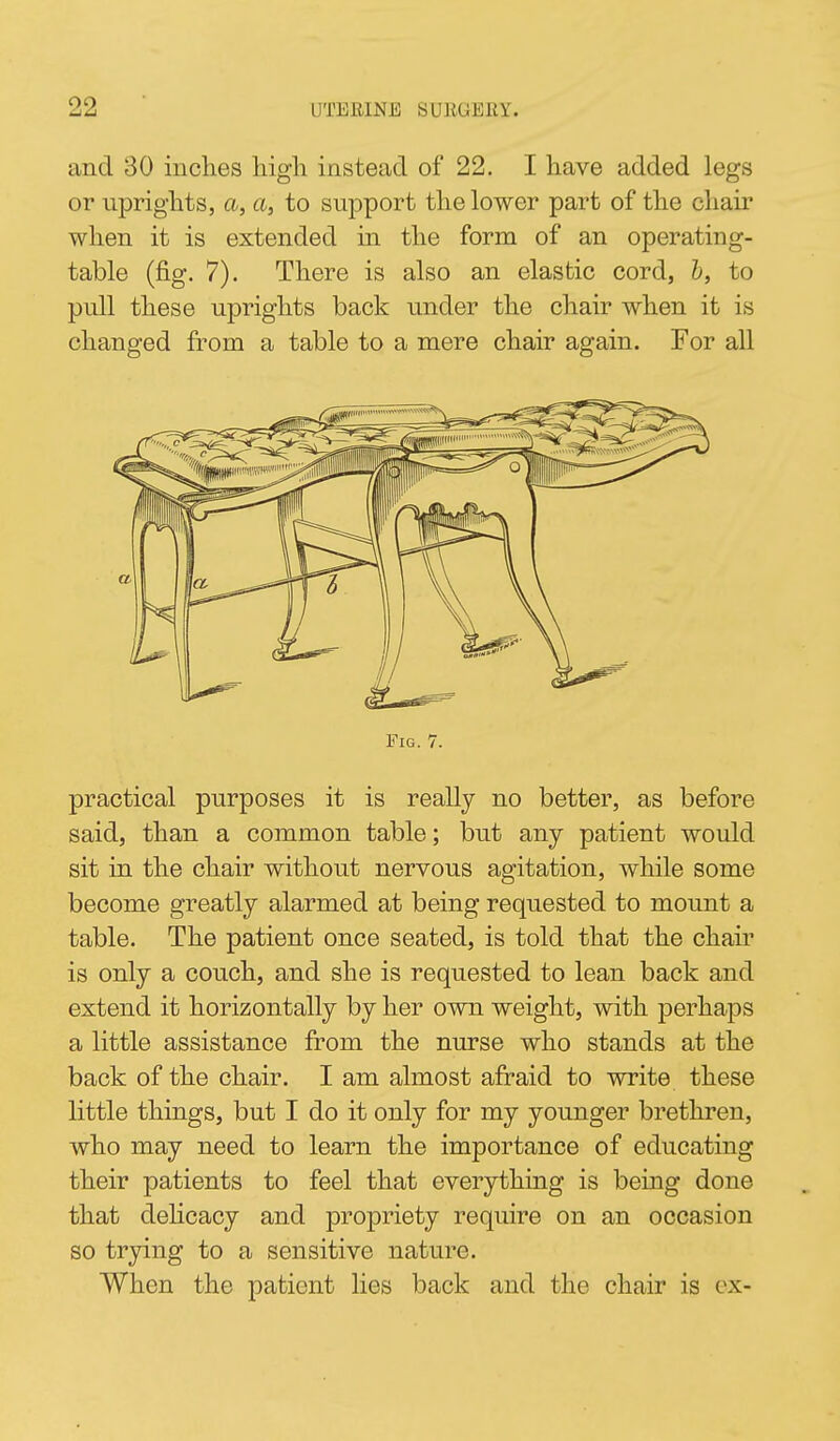 and 30 inches higli instead of 22, I liave added legs or uprights, a, a, to support the lower part of the chair when it is extended in the form of an operating- table (fig. 7). There is also an elastic cord, h, to pull these uprights back under the chair when it is changed from a table to a mere chair again. For all practical purposes it is really no better, as before said, than a common table; but any patient would sit in the chair without nervous agitation, while some become greatly alarmed at being requested to mount a table. The patient once seated, is told that the chair is only a couch, and she is requested to lean back and extend it horizontally by her own weight, with perhaps a little assistance from the nurse who stands at the back of the chair. I am almost afraid to write these little things, but I do it only for my younger brethren, who may need to learn the importance of educating their patients to feel that everything is being done that dehcacy and propriety require on an occasion so trying to a sensitive nature. When the patient lies back and the chair is cx-