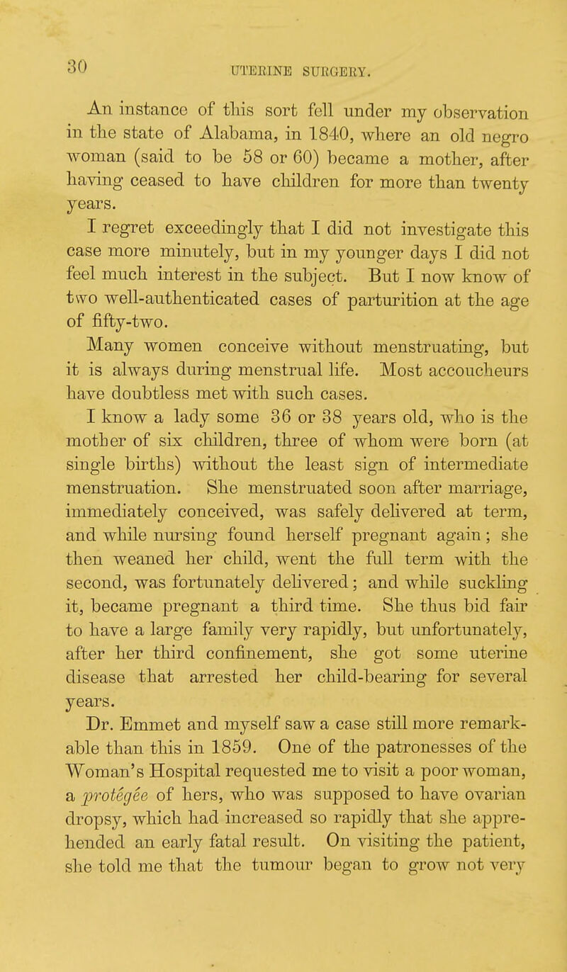 An instance of tins sort fell under my observation in tlie state of Alabama, in 1840, wliere an old negro woman (said to be 58 or 60) became a mother, after having ceased to have children for more than twenty years. I regret exceedingly that I did not investigate this case more minutely, but in my younger days I did not feel much interest in the subject. But I now know of two well-authenticated cases of parturition at the age of fifty-two. Many women conceive without menstruating, but it is always during menstrual life. Most accoucheurs have doubtless met with such cases. I know a lady some 36 or 38 years old, who is the mother of six children, three of whom were born (at single births) without the least sign of intermediate menstruation. She menstruated soon after marriage, immediately conceived, was safely dehvered at term, and while nursing found herself pregnant again; she then weaned her child, went the full term with the second, was fortunately delivered; and while suckling it, became pregnant a third time. She thus bid fair to have a large family very rapidly, but unfortunately, after her third confinement, she got some uterine disease that arrested her child-bearing for several years. Dr. Emmet and myself saw a case still more remark- able than this in 1859. One of the patronesses of the Woman's Hospital requested me to visit a poor woman, a inotegee of hers, who was supposed to have ovarian dropsy, which had increased so rapidly that she appre- hended an early fatal result. On visiting the patient, she told me that the tumour began to grow not very