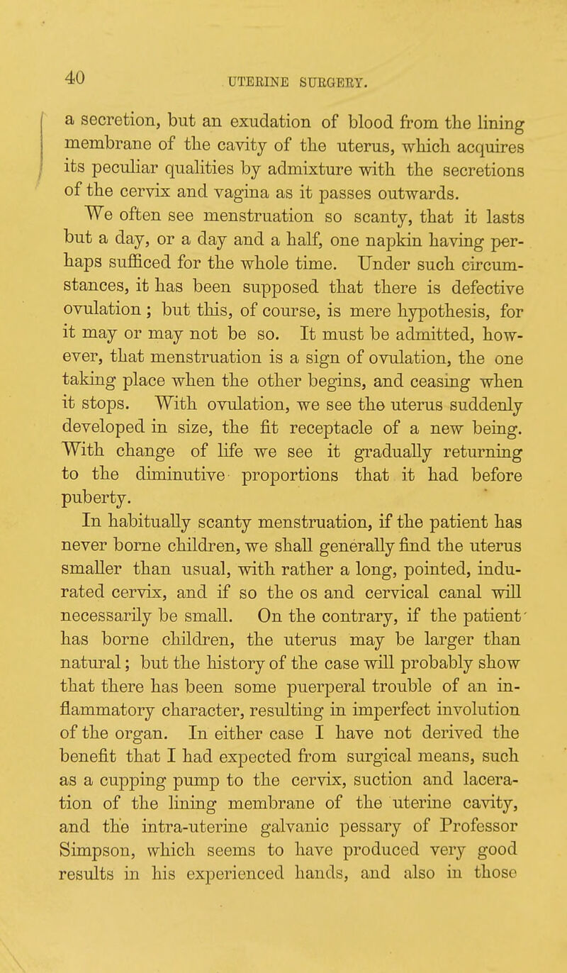 a secretion, but an exudation of blood from the lining membrane of tlie cavity of tlie uterus, which acquires its peculiar qualities by admixture with the secretions of the cervix and vagina as it passes outwards. We often see menstruation so scanty, that it lasts but a day, or a day and a half, one napkin having per- haps sufl&ced for the whole time. Under such circum- stances, it has been supposed that there is defective ovulation ; but this, of course, is mere hypothesis, for it may or may not be so. It must be admitted, how- ever, that menstruation is a sign of ovulation, the one taking place when the other begins, and ceasing when it stops. With ovulation, we see the uterus suddenly developed in size, the fit receptacle of a new being. With change of life we see it gradually returning to the diminutive proportions that it had before puberty. In habitually scanty menstruation, if the patient has never borne children, we shall generally find the uterus smaller than usual, with rather a long, pointed, indu- rated cervix, and if so the os and cervical canal will necessarily be small. On the contrary, if the patient' has borne children, the uterus may be larger than natural; but the history of the case will probably show that there has been some puerperal trouble of an in- flammatory character, resulting in imperfect involution of the organ. In either case I have not derived the benefit that I had expected fi-om surgical means, such as a cupping pump to the cervix, suction and lacera- tion of the lining membrane of the uterine cavity, and the intra-uterine galvanic pessary of Professor Simpson, which seems to have produced very good results in his experienced hands, and also in those