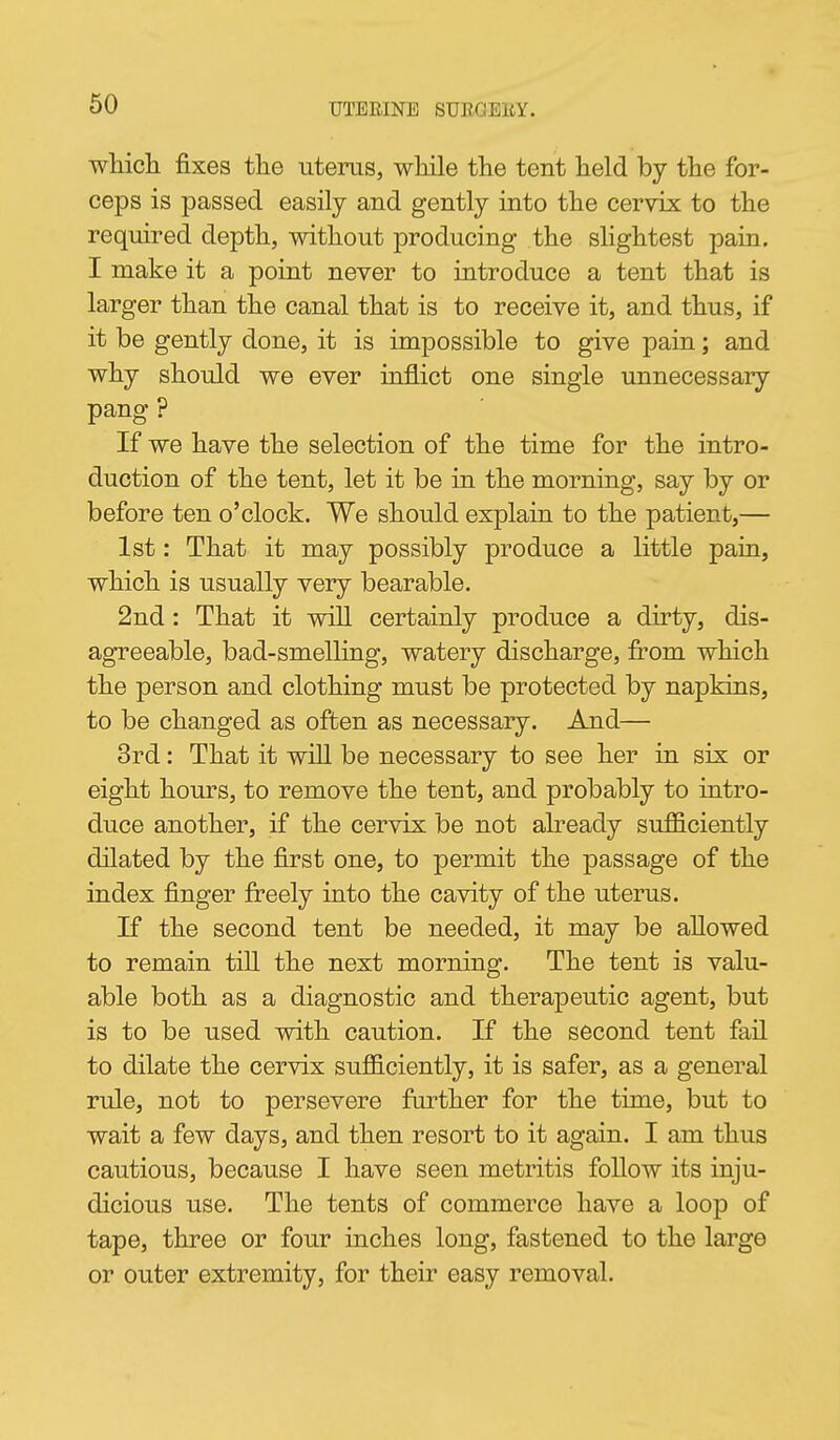 whicli fixes tlie uterus, wMle the tent lield by the for- ceps is passed easily and gently into the cervix to the required depth, without producing the slightest pain. I make it a point never to introduce a tent that is larger than the canal that is to receive it, and thus, if it be gently done, it is impossible to give pain; and why should we ever inflict one single unnecessary pang ? If we have the selection of the time for the intro- duction of the tent, let it be in the morning, say by or before ten o'clock. We should explain to the patient,— 1st: That it may possibly produce a little pain, which is usually very bearable. 2nd : That it wiU certainly produce a dirty, dis- agreeable, bad-smelling, watery discharge, from which the person and clothing must be protected by napkins, to be changed as often as necessary. And— 3rd: That it will be necessary to see her in six or eight hours, to remove the tent, and probably to intro- duce another, if the cervix be not already sufficiently dilated by the first one, to permit the passage of the index finger freely into the cavity of the uterus. If the second tent be needed, it may be allowed to remain tiU the next morning. The tent is valu- able both as a diagnostic and therapeutic agent, but is to be used with caution. If the second tent fail to dilate the cervix sufficiently, it is safer, as a general rule, not to persevere farther for the time, but to wait a few days, and then resort to it again. I am thus cautious, because I have seen metritis follow its inju- dicious use. The tents of commerce have a loop of tape, three or four inches long, fastened to the large or outer extremity, for their easy removal.