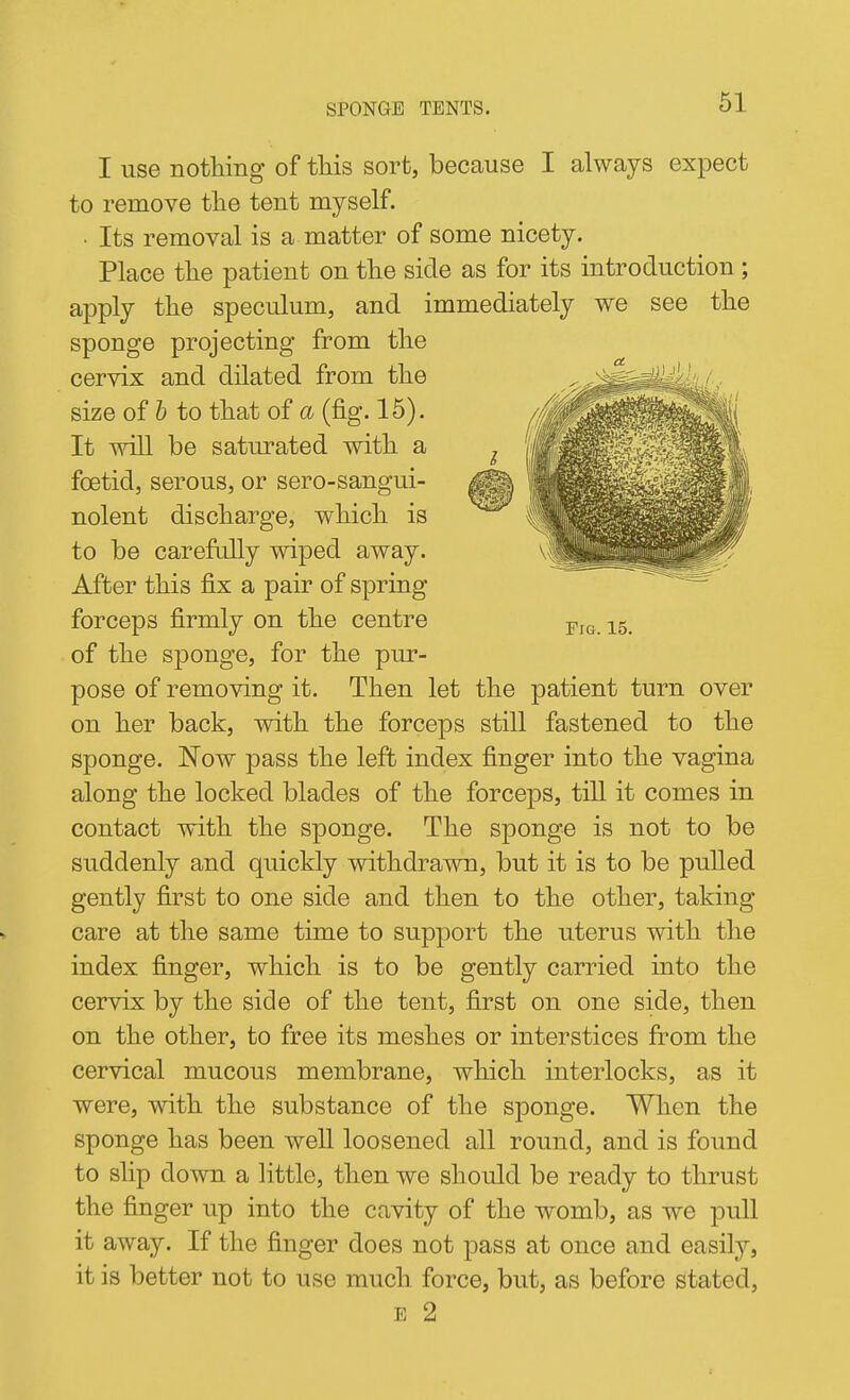 I use notliing of tliis sort, because I always expect to remove tlie tent myself. • Its removal is a matter of some nicety. Place the patient on the side as for its introduction; apply the speculum, and immediately we see the sponge projecting from the cervix and dilated from the size of b to that of a (fig. 15). It will be saturated with a foetid, serous, or sero-sangui- nolent discharge, which is to be carefidly wiped away. After this fix a pair of spring forceps firmly on the centre of the sponge, for the pur- pose of removing it. Then let the patient turn over on her back, with the forceps still fastened to the sponge. Now pass the left index finger into the vagina along the locked blades of the forceps, till it comes in contact with the sponge. The sponge is not to be suddenly and quickly withdrawn, but it is to be pulled gently first to one side and then to the other, taking- care at the same time to support the uterus with the index finger, which is to be gently carried into the cervix by the side of the tent, first on one side, then on the other, to free its meshes or interstices from the cervical mucous membrane, which interlocks, as it were, with the substance of the sponge. When the sponge has been well loosened all round, and is found to slip down a little, then we should be ready to thrust the finger up into the cavity of the womb, as we pull it away. If the finger does not pass at once and easily, it is better not to use much force, but, as before stated, E 2