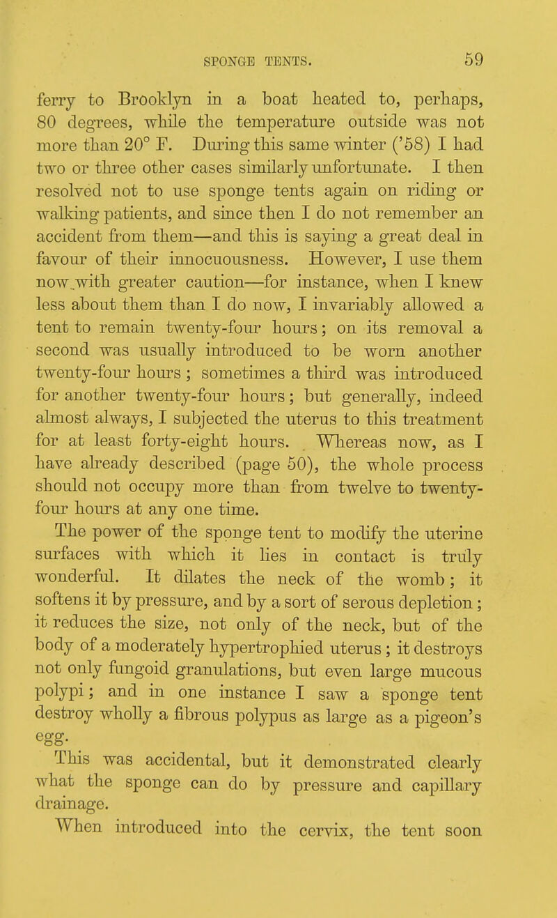 ferry to Brooklyn in a boat heated to, perhaps, 80 degrees, while the temperature outside was not more than 20° F. During this same winter ('58) I had two or three other cases similarly unfortunate. I then resolved not to use sponge tents again on riding or walking patients, and since then I do not remember an accident from them—and this is saying a great deal in favour of their innocuousness. However, I use them now ..with greater caution—for instance, when I knew less about them than I do now, I invariably allowed a tent to remain twenty-four hours; on its removal a second was usually introduced to be worn another twenty-four hours ; sometimes a third was introduced for another twenty-four hours; but generally, indeed almost always, I subjected the uterus to this treatment for at least forty-eight hours. Whereas now, as I have already described (page 60), the whole process should not occupy more than from twelve to twenty- four hours at any one time. The power of the sponge tent to modify the uterine surfaces with which it hes in contact is truly wonderful. It dilates the neck of the womb; it softens it by pressure, and by a sort of serous depletion; it reduces the size, not only of the neck, but of the body of a moderately hypertrophied uterus ; it destroys not only fungoid granulations, but even large mucous polypi; and in one instance I saw a sponge tent destroy wholly a fibrous polypus as large as a pigeon's egg. This was accidental, but it demonstrated clearly what the sponge can do by pressure and capillary drainage. When introduced into the cervix, the tent soon