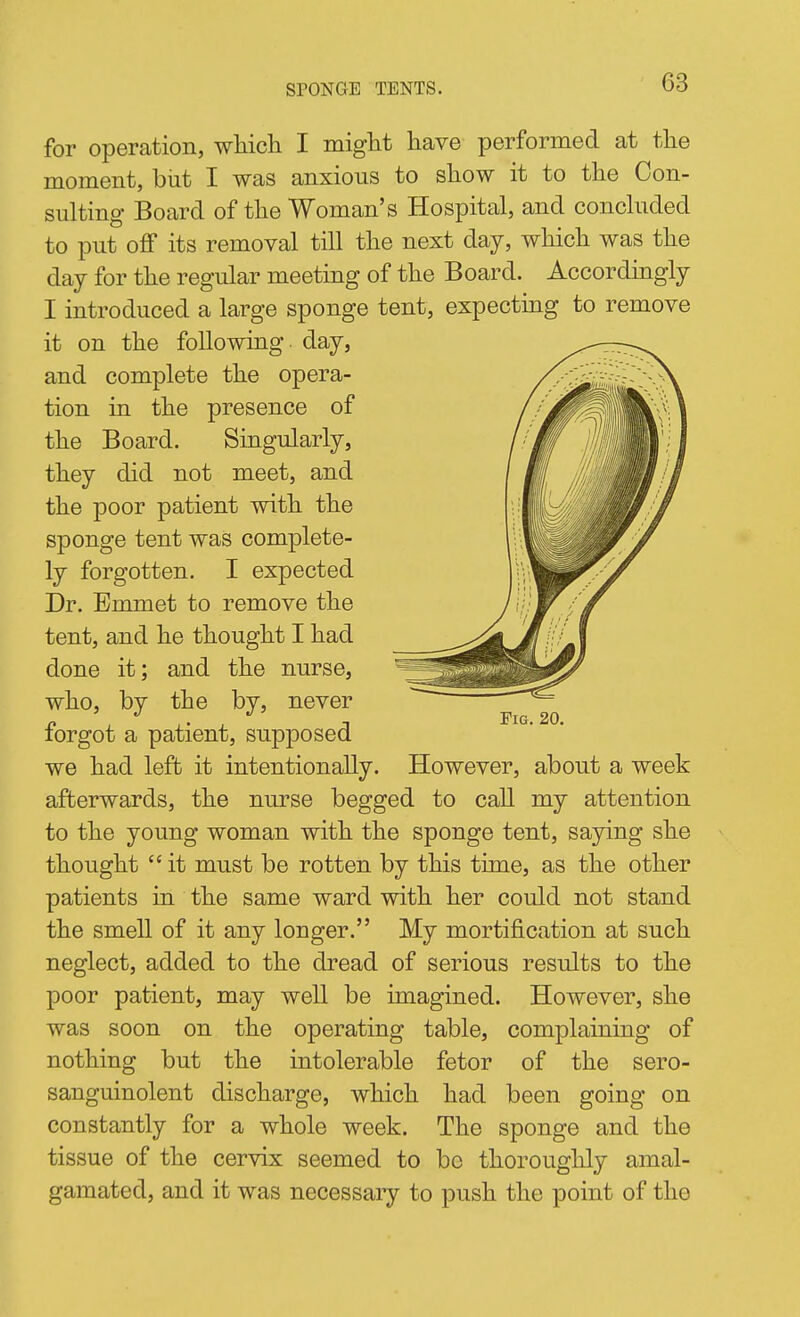 for operation, wliicli I miglit have performed at the moment, but I was anxious to show it to the Con- sulting Board of the Woman's Hospital, and concluded to put oflf its removal till the next day, which was the day for the regular meeting of the Board. Accordmgly I introduced a large sponge tent, expecting to remove it on the following day, and complete the opera- tion in the presence of the Board. Singularly, they did not meet, and the poor patient with the sponge tent was complete- ly forgotten. I expected Dr. Emmet to remove the tent, and he thought I had done it; and the nurse, who, by the by, never forgot a patient, supposed we had left it intentionally. However, about a week afterwards, the nurse begged to call my attention to the young woman with the sponge tent, sajdng she thought  it must be rotten by this time, as the other patients in the same ward with her could not stand the smell of it any longer. My mortification at such neglect, added to the dread of serious results to the poor patient, may well be imagined. However, she was soon on the operating table, complaining of nothing but the intolerable fetor of the sero- sanguinolent discharge, which had been going on constantly for a whole week. The sponge and the tissue of the cervix seemed to be thoroughly amal- gamated, and it was necessary to push the point of the