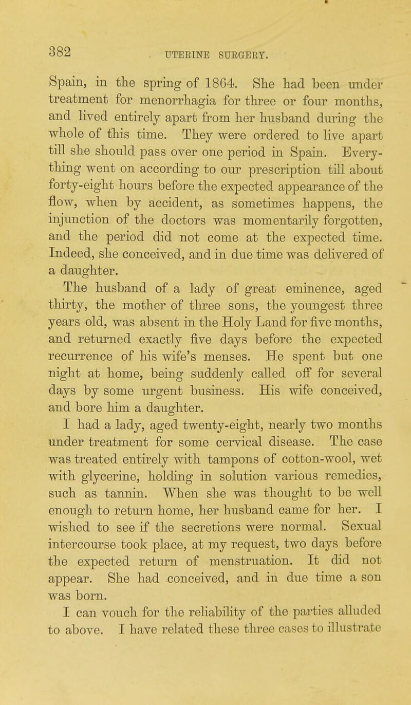 Spain, in the spring of 1864. She had been under treatment for menorrhagia for three or four months, and lived entirely apart from her husband during the whole of tliis time. They were ordered to live apart till she should pass over one period in Spain, Every- thing went on according to our prescription till about forty-eight hours before the expected appearance of the flow, when by accident, as sometimes happens, the injunction of the doctors was momentarily forgotten, and the period did not come at the expected time. Indeed, she conceived, and in due time was delivered of a daughter. The husband of a lady of great eminence, aged thirty, the mother of three sons, the youngest three years old, was absent in the Holy Land for five months, and returned exactly five days before the expected recurrence of his wife's menses. He spent but one night at home, being suddenly called off for several days by some urgent business. His wife conceived, and bore him a daughter. I had a lady, aged twenty-eight, nearly two months under treatment for some cervical disease. The case was treated entirely with tampons of cotton-wool, wet with glycerine, holding in solution various remedies, such as tannin. When she was thought to be well enough to return home, her husband came for her. I wished to see if the secretions were normal. Sexual intercourse took place, at my request, two days before the expected return of menstruation. It did not appear. She had conceived, and in due time a son was born. I can vouch for the reliability of the parties alluded to above. I have related these three cases to illustrate
