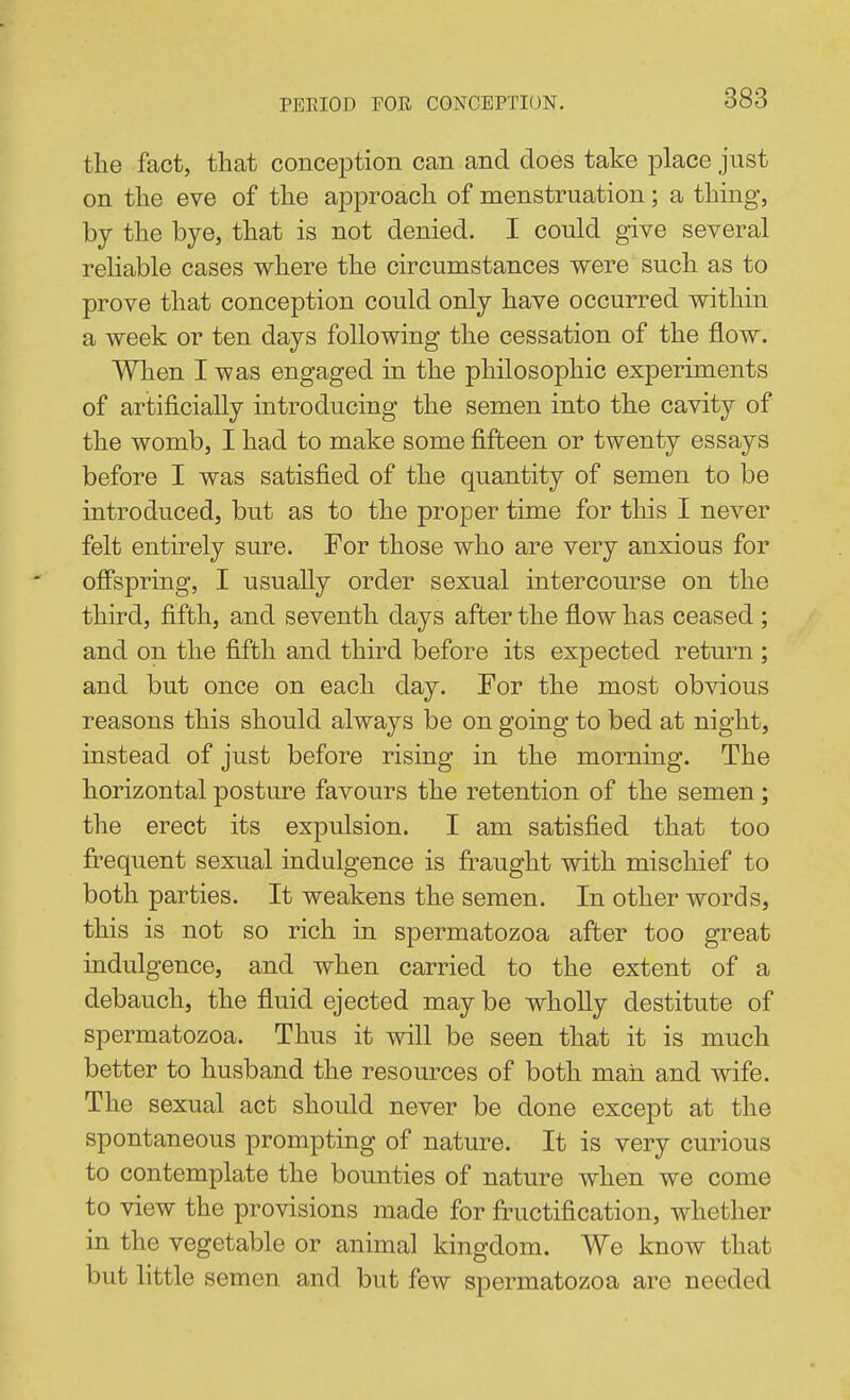 the fact, that conception can and does take place just on the eve of the approach of menstruation; a thing, by the bye, that is not denied. I could give several reliable cases where the circumstances were such as to prove that conception could only have occurred within a week or ten days following the cessation of the flow. When I was engaged in the philosophic experiments of artificially introducing the semen into the cavity of the womb, I had to make some fifteen or twenty essays before I was satisfied of the quantity of semen to be introduced, but as to the proper time for this I never felt entirely sure. For those who are very anxious for offspring, I usually order sexual intercourse on the third, fifth, and seventh days after the flow has ceased ; and on the fifth and third before its expected return ; and but once on each day. For the most obvious reasons this should always be on going to bed at night, instead of just before rising in the morning. The horizontal posture favours the retention of the semen; the erect its expulsion. I am satisfied that too frequent sexual indulgence is fraught with mischief to both parties. It weakens the semen. In other words, this is not so rich in spermatozoa after too great indulgence, and when carried to the extent of a debauch, the fluid ejected may be wholly destitute of spermatozoa. Thus it will be seen that it is much better to husband the resources of both man and wife. The sexual act should never be done except at the spontaneous prompting of nature. It is very curious to contemplate the bounties of nature when we come to view the provisions made for fructification, whether in the vegetable or animal kingdom. We know that but little semen and but few spermatozoa are needed