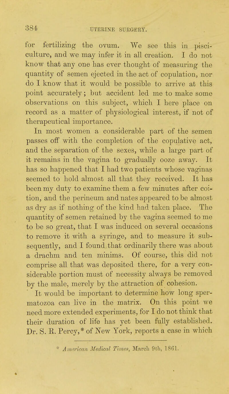 for fertilizing tlie ovum. We see this in pisci- culture, and we may infer it in all creation. I do not know that any one has ever thought of measuring the quantity of semen ejected in the act of copulation, nor do I know that it would be possible to arrive at this point accurately; but accident led me to make some observations on this subject, - which I here place on record as a matter of physiological interest, if not of therapeutical importance. In most women a considerable part of the semen passes o£F with the completion of the copulative act, and the separation of the sexes, while a large part of it remains in the vagina to gradually ooze away. It has so happened that I had two patients whose vaginas seemed to hold almost all that they received. It has been my duty to examine them a few minutes after coi- tion, and the perineum and nates appeared to be almost as dry as if nothing of the kind had taken place. The quantity of semen retained by the vagina seemed to me to be so great, that I was induced on several occasions to remove it with a syringe, and to measure it sub- sequently, and I found that ordinarily there was about a drachm and ten minims. Of course, this did not comprise all that was deposited there, for a very con- siderable portion must of necessity always be removed by the male, merely by the attraction of cohesion. It would be important to determine how long sper- matozoa can live in the matrix. On this point we need more extended experiments, for I do not think that their duration of life has yet been fuUy estabhshed. Dr. S. R. Percy,* of New York, reports a case in which ■* American Medical Times, March 9tli, 1861.