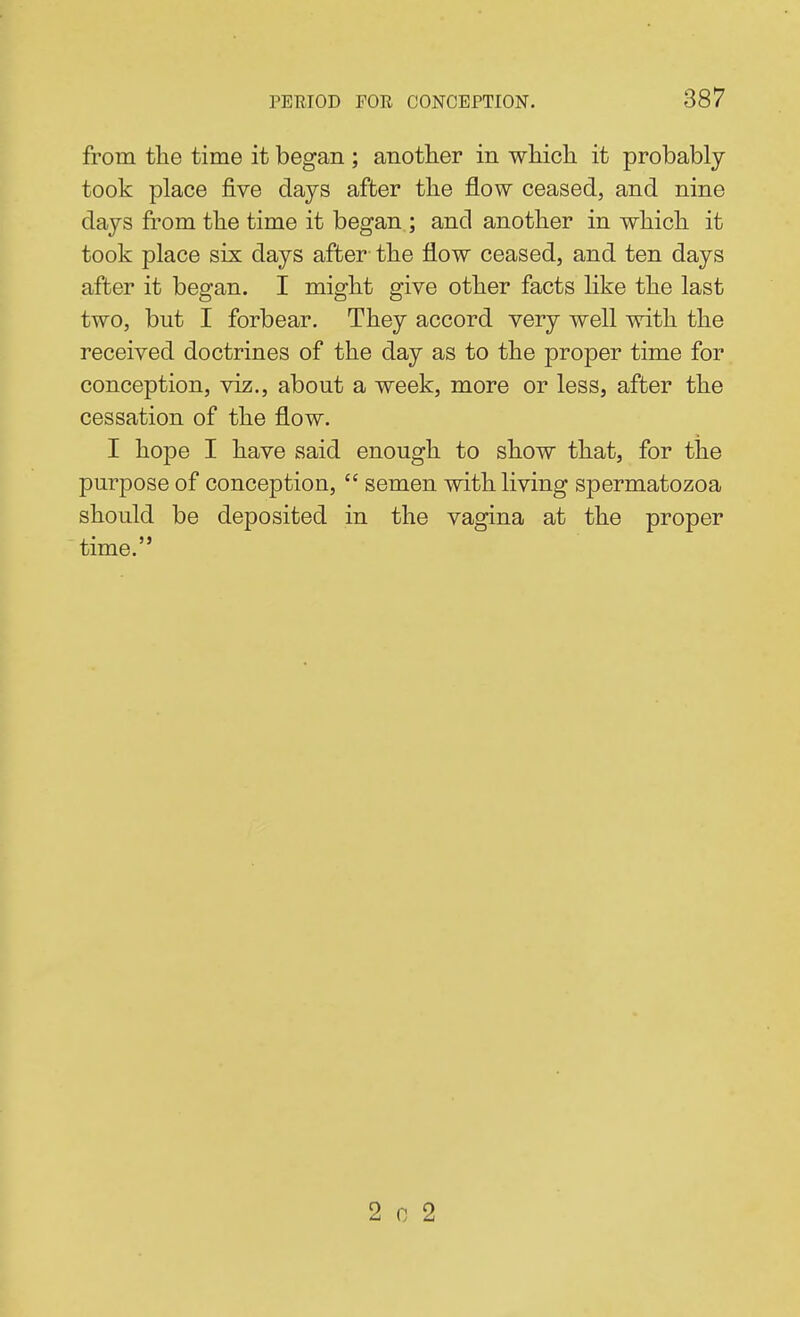 from tlie time it began ; anotlier in whicli it probably took place five days after tlie flow ceased, and nine days from the time it began ; and anotlier in wliich it took place six days after the flow ceased, and ten days after it began. I might give other facts like the last two, but I forbear. They accord very well with the received doctrines of the day as to the proper time for conception, viz., about a week, more or less, after the cessation of the flow. I hope I have said enough to show that, for the purpose of conception,  semen with living spermatozoa should be deposited in the vagina at the proper time. 2 0 2