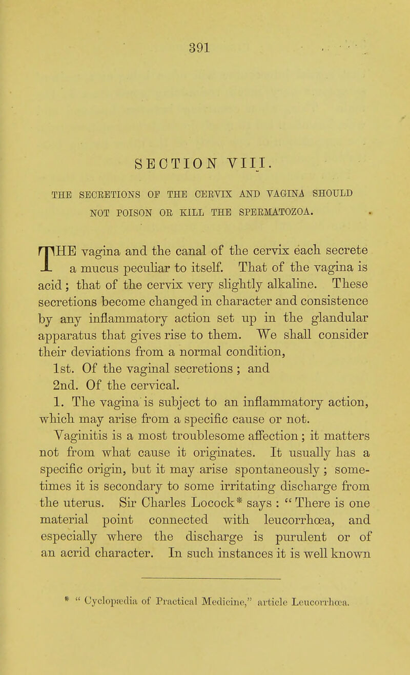 SECTION VIII. THE SEOEETIONS OE THE CERVIX AND VAGINA SHOULD NOT POISON OR KILL THE SPERMATOZOA. THE vagina and the canal of tlie cervix each secrete a mucus peculiar to itself. That of the vagina is acid ; that of the cervix very shghtlj alkaline. These secretions become changed in character and consistence by any inflammatory action set up in the glandular apparatus that gives rise to them. We shall consider their deviations from a normal condition, 1st. Of the vaginal secretions ; and 2nd. Of the cervical. 1. The vagina is subject to an inflammatory action, which may arise from a specific cause or not. Vaginitis is a most troublesome afiection; it matters not from what cause it originates. It usually has a specific origin, but it may arise spontaneously ; some- times it is secondary to some irritating discharge from the uterus. Sir Charles Locock* says :  There is one material point connected with leucorrhcea, and especially where the discharge is purulent or of an acrid character. In such instances it is well known *  Cyclopjcdifi of Practical Medicine, article Leucorrhcea.