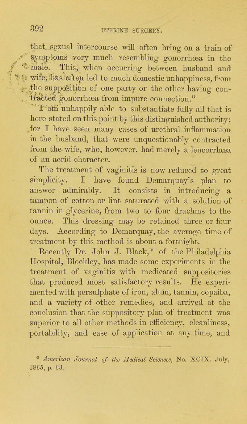 tliat sexual intercourse will often bring on a train of ./^ synjptoms very mucli resembling gonorrhoea in the *^v niale. This, when occurring between husband and 'J wife,. .Has oftejEi led to much domestic unhappiness, from .</- .;the suppoBiti6n of one party or the other having con- ., ifafeted gonorrhoea from impure connection. I 'am unhappily able to substantiate fully all that is here stated on this point by this distinguished authority; .for I have seen many cases of urethral inflammation in the husband, that were unquestionably contracted from the wife, who, however, had merely a leucorrhcea of an acrid character. The treatment of vaginitis is now reduced to great simplicity. I have found Demarquay's plan to answer admirably. It consists in introducing a tampon of cotton or lint saturated with a solution of tannin in glycerine, from two to four drachms to the ounce. This dressing may be retained three or four days. According to Demarquay, the average time of treatment by this method is about a fortnight. Recently Dr. John J. Black,* of the Philadelphia Hospital, Blockley, has made some experiments in the treatment of vaginitis with medicated suppositories that produced most satisfactory results. He exj)eri- mented with persulphate of iron, alum, tannin, copaiba, and a variety of other remedies, and arrived at the conclusion that the suppository plan of treatment was superior to aU other methods in eflSciency, cleanhness, portability, and ease of application at any time, and * American Journal of the Medical Sciences, No. XCIX. July, 18G5, p. 63,