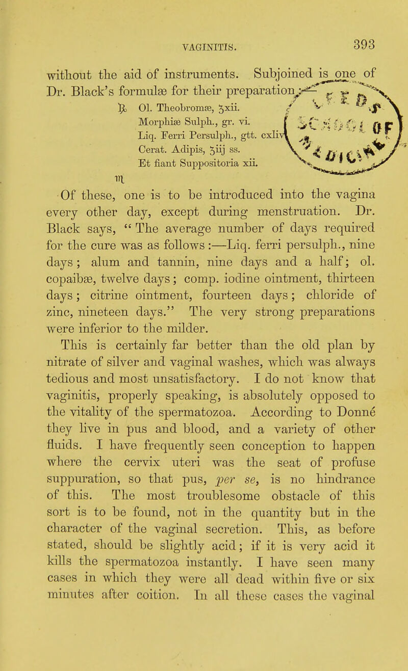 VAGINITIS. witliout tlie aid of instruments. Subjoined is one of Dr. Black's formulEe for tlieir preparation^'-^' ^ |. ^^v Morpliise Sulpli., gr. vi. Liq. Ferri Persulph., gtt. cxli-v Cerat. Adipis, 5iij ss. Et fiant Suppositoria xii. m •Of tliese, one is to be introduced into the vagina every other day, except during menstruation. Dr. Black says,  The average number of days required for the cure was as follows :—Liq. ferri persulph., nine days; alum and tannin, nine days and a half; ol. copaibse, twelve days; comp. iodine ointment, thirteen days; citrine ointment, fourteen days; chloride of zinc, nineteen days. The very strong preparations were inferior to the milder. This is certainly far better than the old plan by nitrate of silver and vaginal washes, which was always tedious and most unsatisfactory. I do not know that vaginitis, properly speaking, is absolutely opposed to the vitahty of the spermatozoa. According to Donne they live in pus and blood, and a variety of other fluids. I have frequently seen conception to happen where the cervix uteri was the seat of profuse suppm-ation, so that pus, 'per se, is no hindrance of this. The most troublesome obstacle of this sort is to be found, not in the quantity but in the character of the vaginal secretion. This, as before stated, should be slightly acid; if it is very acid it kills the spermatozoa instantly. I have seen many cases in which they were all dead within five or six minutes after coition. In all these cases the vaginal
