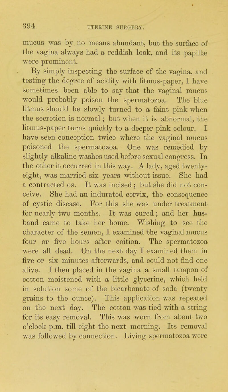 mucus was by no means abundant, but the surface of tbe vagina always had a reddish look, and its papillae were prominent. By simply inspecting the surface of the vagina, and testing the degree of acidity with litmus-paper, I have sometimes been able to say that the vaginal mucus would probably poison the spermatozoa. The blue litmus should be slowly turned to a faint pink when the secretion is normal; but when it is abnormal, the litmus-paper turns quickly to a deeper pink colour. I have seen conception twice where the vaginal mucus poisoned the spermatozoa. One was remedied by slightly alkahne washes used before sexual congress. In the other it occurred in this way. A lady, aged twenty- eight, was married six years without issue. She had a contracted os. It was incised; but she did not con- ceive. She had an indurated cervix, the consequence of cystic disease. For this she was under treatment for nearly two months. It was cured; and her hus- band came to take her home. Wishing to see the character of the semen, I examined the vaginal mucus four or five hours after coition. The spermatozoa were all dead. On the next day I examined them in five or six minutes afterwards, and could not find one alive. I then placed in the vagina a small tampon of cotton moistened with a httle glycerine, which held in solution some of the bicarbonate of soda (twenty grains to the ounce). This application was repeated on the next day. The cotton was tied with a string for its easy removal. This was worn fi^om about two o'clock p.m. till eight the next morning. Its removal was followed by connection. Living spermatozoa were