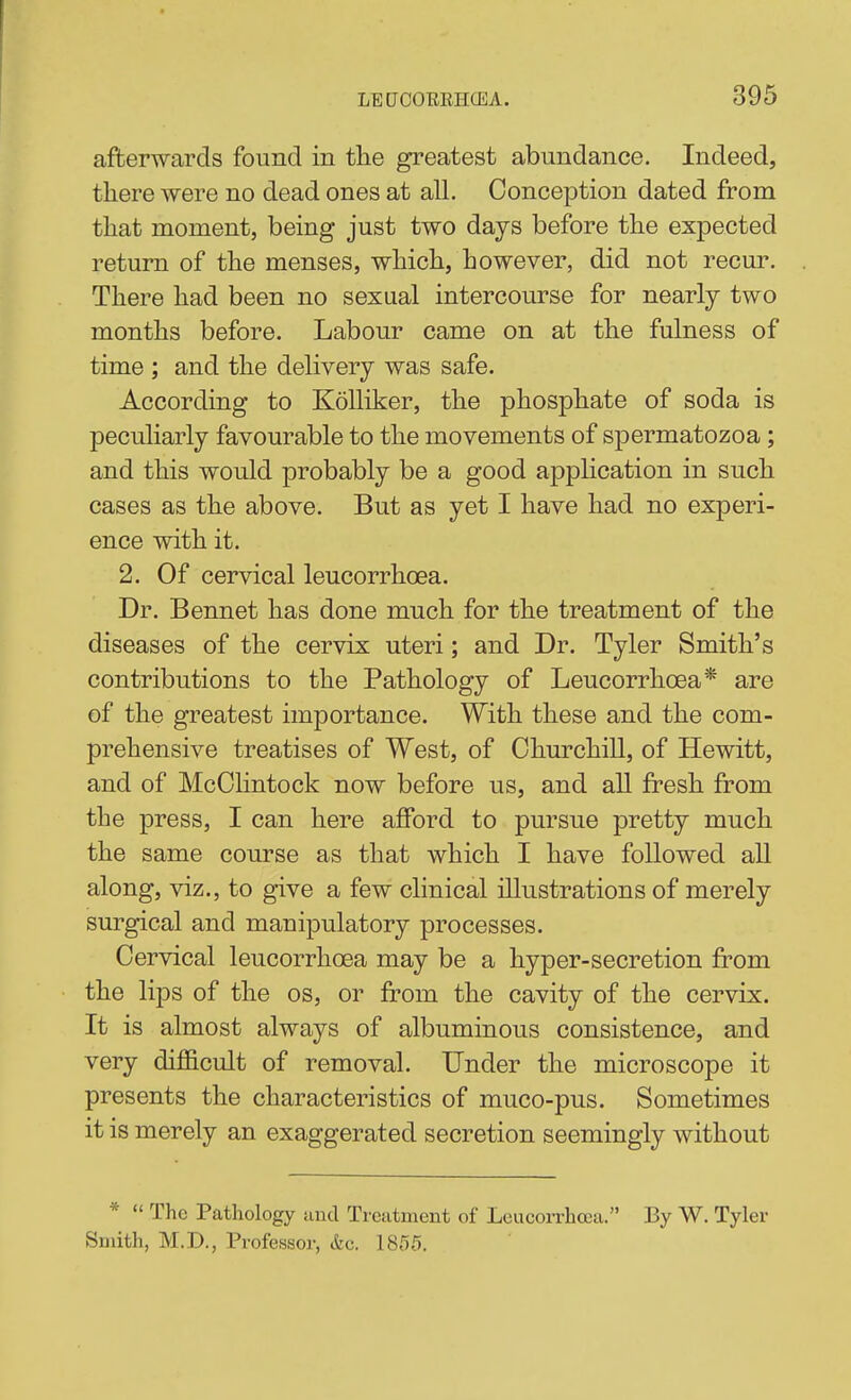 afterwards found in the gi'eatest abundance. Indeed, there were no dead ones at all. Conception dated from that moment, being just two days before the expected return of the menses, which, however, did not recur. There had been no sexual intercourse for nearly two months before. Labour came on at the fulness of time ; and the delivery was safe. According to KoUiker, the phosphate of soda is peculiarly favourable to the movements of spermatozoa; and this would probably be a good application in such cases as the above. But as yet I have had no experi- ence with it. 2. Of cervical leucorrhoea. Dr. Bennet has done much for the treatment of the diseases of the cervix uteri; and Dr. Tyler Smith's contributions to the Pathology of Leucorrhoea* are of the greatest importance. With these and the com- prehensive treatises of West, of Churchill, of Hewitt, and of McChntock now before us, and all fresh from the press, I can here afford to pursue pretty much the same course as that which I have followed all along, viz., to give a few clinical illustrations of merely surgical and manipulatory processes. Cervical leucorrhoea may be a hyper-secretion from the lips of the os, or from the cavity of the cervix. It is almost always of albuminous consistence, and very difficult of removal. Dnder the microscope it presents the characteristics of muco-pus. Sometimes it is merely an exaggerated secretion seemingly without *  The Pathology and Treatment of Leucorrhasa. By W. Tyler Smith, M.D., Professor, &c. 1855.