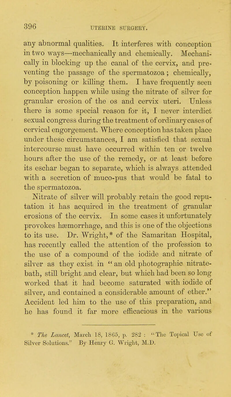 any abnormal qualities. It interferes with conception in two ways—meclianically and clieniically. Mechani- cally in blocking up tlie canal of the cervix, and pre- venting the passage of the spermatozoa; chemically, by poisoning or killing them. I have frequently seen conception happen while using the nitrate of silver for granular erosion of the os and cervix uteri. Unless there is some special reason for it, I never interdict sexual congress during the treatment of ordinary cases of cervical engorgement. Where conception has taken place under these circumstances, I am satisfied that sexual intercourse must have occurred within ten or twelve hours after the use of the remedy, or at least before its eschar began to separate, which is always attended with a secretion of muco-pus that would be fatal to the spermatozoa. Nitrate of silver will probably retain the good repu- tation it has acquired in the treatment of granular erosions of the cervix. In some cases it unfortunately provokes haemorrhage, and this is one of the objections to its use. Dr. Wright,* of the Samaritan Hospital, has recently called the attention of the profession to the use of a compound of the iodide and nitrate of silver as they exist in  an old photographic nitrate- bath, still bright .and clear, but which had been so long worked that it had become saturated with iodide of silver, and contained a considerable amount of ether. Accident led him to the use of this preparation, and he has found it far more efficacious in the various * The Lancet, March 18, 18G5, p. 282 : The Topical Use of Silver Solutions. By Henry G. Wright, M.D.