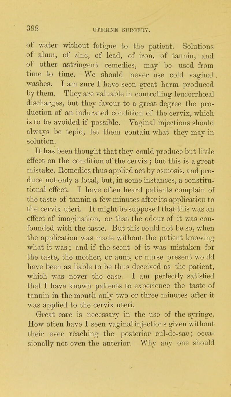 of water without fatigue to the patient. Solutions of alum, of zinc, of lead, of iron, of tannin, and of other astringent remedies, may be used from time to time. We should never use cold vaofinal washes. I am sure I have seen great harm produced by them. They are valuable in controlling leucorrhoeal discharges, but they favour to a great degree the pro- duction of an indurated condition of the cervix, which is to be avoided if possible. Yaginal injections should always be tepid, let them contain what they may in solution. It has been thought that they could produce but little effect on the condition of the cervix; but this is a great mistake. Remedies thus applied act by osmosis, and pro- duce not only a local, but, in some instances, a constitu- tional effect. I have often heard patients complain of the taste of tannin a few minutes after its application to the cervix uteri. It might be supposed that this was an effect of imagination, or that the odour of it was con- founded with the taste. But this could not bo so, when the apphcation was made without the patient knowing what it was; and if the scent of it was mistaken for the taste, the mother, or aunt, or nurse present would have been as Hable to be thus deceived as the patient, which was never the case. I am perfectly satisfied that I have known patients to experience the taste of tannin in the mouth only two or three minutes after it was applied to the cervix uteri. Great care is necessary in the use of the syi'iuge. How often have I seen vaginal injections given without their ever reaching the posterior cul-de-sac; occa- sionally not even the anterior. Why any one should