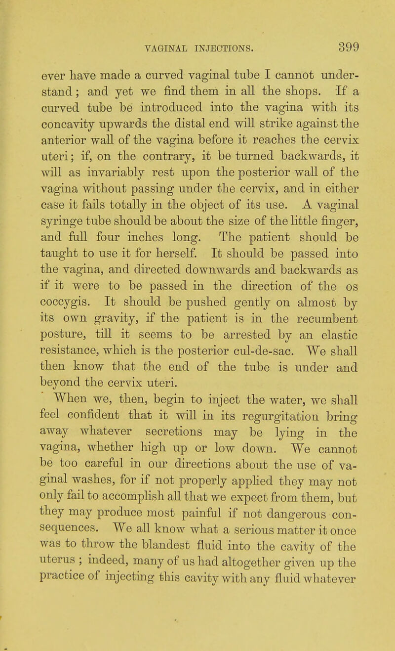 ever have made a curved vaginal tube I cannot under- stand ; and yet we find them in all the shops. If a curved tube be introduced into the vagina with its concavity upwards the distal end will strike against the anterior wall of the vagina before it reaches the cervix uteri; if, on the contrary, it be turned backwards, it will as invariably rest upon the posterior wall of the vagina without passing under the cervix, and in either case it fails totally in the object of its use. A vaginal syringe tube should be about the size of the Httle finger, and full four inches long. The patient should be taught to use it for herself. It should be passed into the vagina, and directed downwards and backwards as if it were to be passed in the direction of the os coccygis. It should be pushed gently on almost by its own gravity, if the patient is in the recumbent posture, till it seems to be arrested by an elastic resistance, which is the posterior cul-de-sac. We shall then know that the end of the tube is under and beyond the cervix uteri. When we, then, begin to inject the water, we shall feel confident that it wiU in its regurgitation bring away whatever secretions may be lying in the vagina, whether high up or low down. We cannot be too careful in our directions about the use of va- ginal washes, for if not properly apphed they may not only fail to accomphsh all that we expect fi-om them, but they may produce most painful if not dangerous con- sequences. We all know what a serious matter it once was to throw the blandest fluid into the cavity of the uterus ; indeed, many of us had altogether given up the practice of injecting this cavity with any fluid whatever