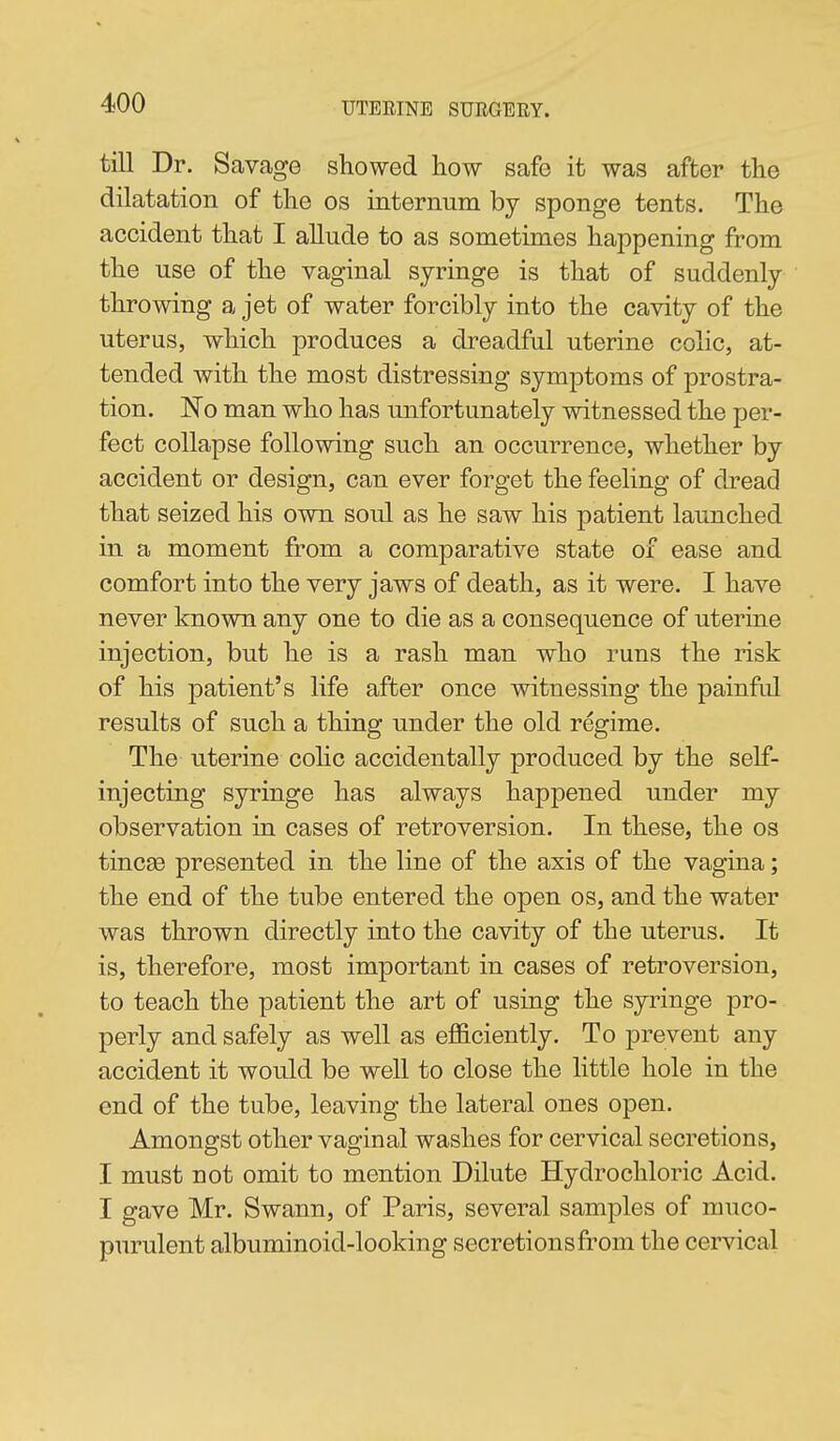 till Dr. Savage showed how safe it was after the dilatation of the os internum by sponge tents. The accident that I allude to as sometimes happening from the use of the vaginal syringe is that of suddenly throwing a jet of water forcibly into the cavity of the uterus, which produces a dreadful uterine colic, at- tended with the most distressing symptoms of prostra- tion. No man who has unfortunately witnessed the per- fect collapse following such an occurrence, whether by accident or design, can ever forget the feeling of dread that seized his own soul as he saw his patient launched in a moment from a comparative state of ease and comfort into the very jaws of death, as it were. I have never known any one to die as a consequence of uterine injection, but he is a rash man who runs the risk of his patient's life after once witnessing the painful results of such a thing under the old regime. The uterine cohc accidentally produced by the self- injecting syringe has always happened under my observation in cases of retroversion. In these, the os tincse presented in the line of the axis of the vagina; the end of the tube entered the open os, and the water was thrown directly into the cavity of the uterus. It is, therefore, most important in cases of retroversion, to teach the patient the art of using the syringe pro- perly and safely as well as efficiently. To prevent any accident it would be well to close the little hole in the end of the tube, leaving the lateral ones open. Amongst other vaginal washes for cervical secretions, I must not omit to mention Dilute Hydrochloric Acid. I gave Mr. Swann, of Paris, several samples of muco- purulent albuminoid-looking secretionsfi:om the cervical