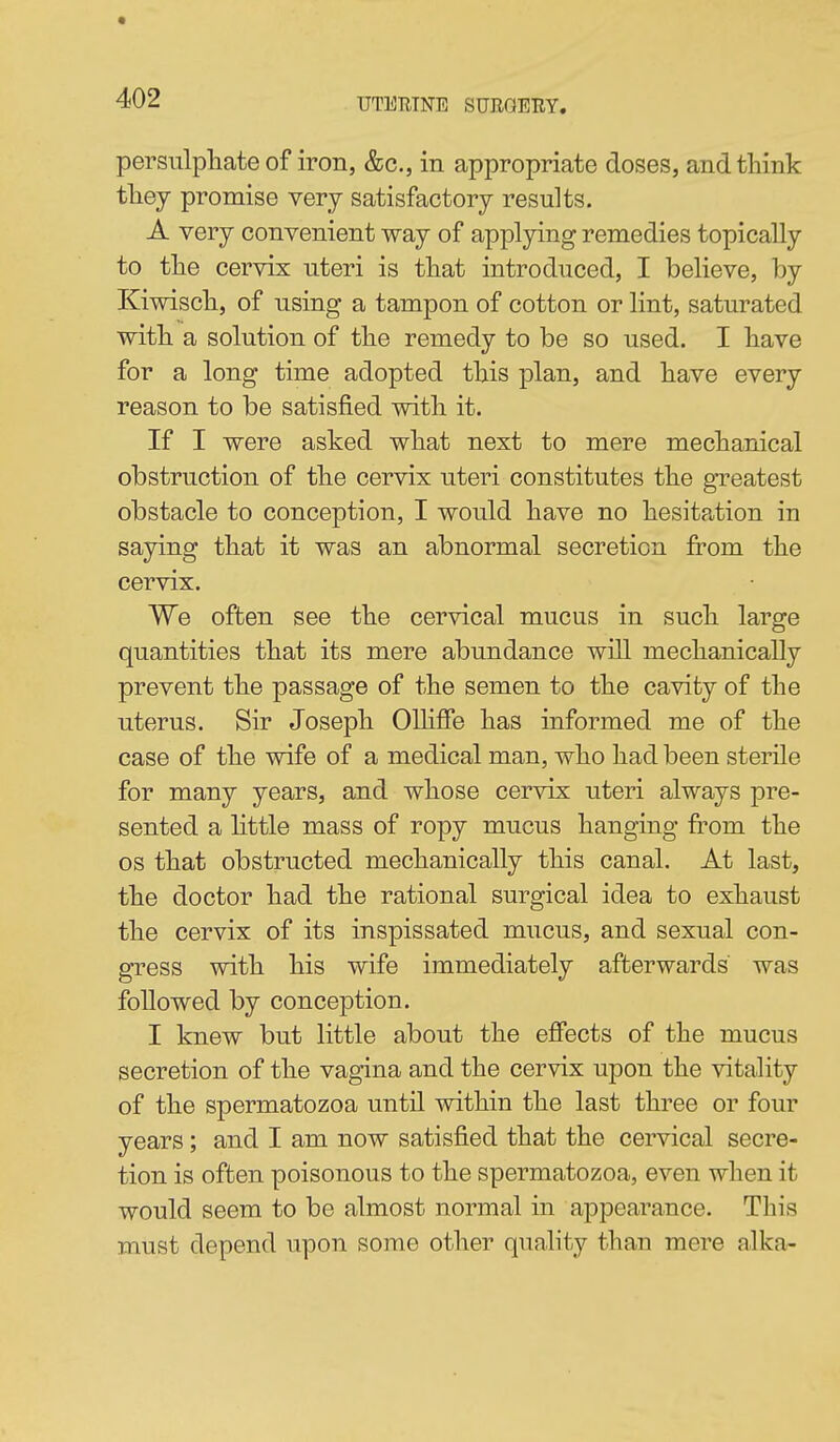 persulpTiate of iron, &c., in appropriate doses, and think tliey promise very satisfactory results. A very convenient way of applying remedies topically to tlie cervix uteri is tliat introduced, I believe, by Kiwiscli, of using a tampon of cotton or lint, saturated witb a solution of tbe remedy to be so used. I bave for a long time adopted this plan, and have every reason to be satisfied with it. If I were asked what next to mere mechanical obstruction of the cervix uteri constitutes the greatest obstacle to conception, I would have no hesita,tion in saying that it was an abnormal secretion fi^om the cervix. We often see the cervical mucus in such large quantities that its mere abundance will mechanically prevent the passage of the semen to the cavity of the uterus. Sir Joseph OlhSe has informed me of the case of the wife of a medical man, who had been sterile for many years, and whose cervix uteri always pre- sented a little mass of ropy mucus hanging fi^om the OS that obstructed mechanically this canal. At last, the doctor had the rational surgical idea to exhaust the cervix of its inspissated mucus, and sexual con- gress with his wife immediately afterwards was followed by conception. I knew but little about the efifects of the mucus secretion of the vagina and the cervix upon the vitality of the spermatozoa until within the last three or four years; and I am now satisfied that the cervical secre- tion is often poisonous to the spermatozoa, even when it would seem to be almost normal in appearance. This must depend upon some other quality than mere alka-