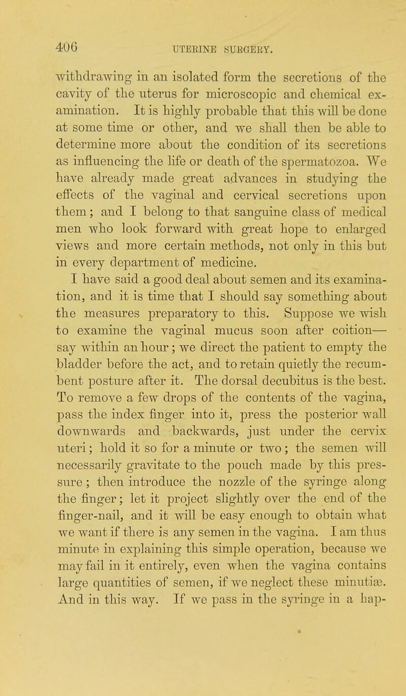 witlidrawing in an isolated form the secretions of tlie cavity of the uterus for microscopic and chemical ex- amination. It is highly probable that this will be done at some time or other, and we shall then be able to determine more about the condition of its secretions as influencing the hfe or death of the spermatozoa. We have already made great advances in studying the effects of the vaginal and cervical secretions upon them; and I belong to that sanguine class of medical men who look forward with great hope to enlarged views and more certain methods, not only in this but in every department of medicine. I have said a good deal about semen and its examina- tion, and it is time that I should say something about the measures preparatory to this. Suppose we wish to examine the vaginal mucus soon after coition— say within an hour; we direct the patient to empty the bladder before the act, and to retain quietly the recum- bent posture after it. The dorsal decubitus is the best. To remove a few drops of the contents of the vagina, pass the index finger into it, press the posterior wall downwards and backwards, just under the cervix uteri; hold it so for a minute or two; the semen ^vill necessarily gravitate to the pouch made by this pres- sure ; then introduce the nozzle of the syringe along the finger; let it project slightly over the end of the finger-nail, and it will be easy enough to obtain what we want if there is any semen in the vagina. I am thus minute in explaining this simple operation, because we may fail in it entirely, even when the vagina contains large quantities of semen, if we neglect these minutia3. And in this way. If we pass in the syringe in a hap-