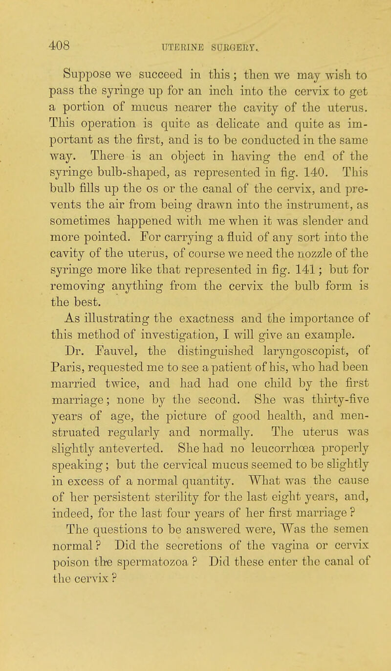 Suppose WG succeed in this ; then we may wish to pass the syringe up for an inch into the cervix to get a portion of mucus nearer the cavity of the uterus. This operation is quite as dehcate and quite as im- portant as the first, and is to be conducted in the same way. There is an object in having the end of the syringe bulb-shaped, as represented in fig. 140. This bulb fills up the os or the canal of the cervix, and pre- vents the air from being drawn into the instrument, as sometimes happened with me when it was slender and more pointed. For carrying a fluid of any sort into the cavity of the uterus, of course we need the nozzle of the syringe more like that represented in fig. 141; but for removing anything from the cervix the bulb form is the best. As illustrating the exactness and the importance of this method of investigation, I will give an example. Dr. Fauvel, the distinguished laryngoscopist, of Paris, requested me to see a patient of his, who had been married twice, and had had one child by the first marriage; none by the second. She was thirty-five years of age, the picture of good health, and men- struated regularly and normally. The uterus was slightly anteverted. She had no leucorrhoea properly speaking; but the cervical mucus seemed to be slightly in excess of a normal quantity. What was the cause of her persistent sterility for the last eight years, and, indeed, for the last four years of her first marriage ? The questions to be answered were, Was the semen normal ? Did the secretions of the vagina or cervix poison the spermatozoa ? Did these enter the canal of the cervix ?