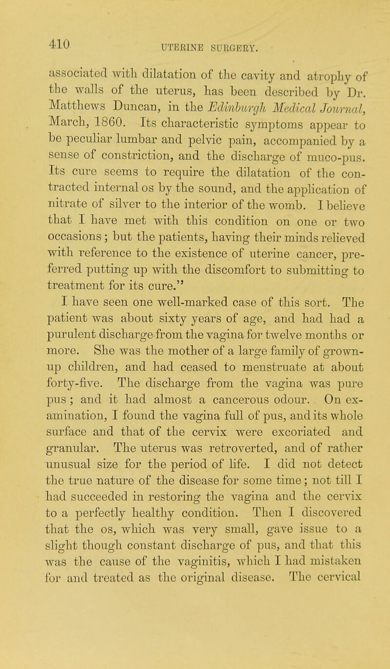associated with dilatation of the cavity and atrophy of the walls of the uterus, has been described by Dr. Matthews Duncan, in the Edinburgh Medical Journal, March, 1860. Its characteristic symptoms appear to be peculiar lumbar and pelvic pain, accompanied by a sense of constriction, and the discharge of muco-pus. Its cure seems to require th.e dilatation of the con- tracted internal os by the sound, and the apphcation of nitrate of silver to the interior of the womb. I beheve that I have met with this condition on one or two occasions; but the patients, having their minds relieved with reference to the existence of uterine cancer, pre- ferred putting up with the discomfort to submitting to treatment for its cure. I have seen one well-marked case of this sort. The patient was about sixty years of age, and had had a purulent discharge from the vagina for twelve months or more. She was the mother of a large family of grown- up children, and had ceased to menstruate at about forty-five. The discharge from the vagina was pure pus ; and it had almost a cancerous odour. On ex- amination, I found the vagina full of pus, and its whole surface and that of the cervix were excoriated and granular. The uterus was retroverted, and of rather unusual size for the period of life. I did not detect the true nature of the disease for some time; not till I had succeeded in restoring the vagina and the cervix to a perfectly healthy condition. Then I discovered that the os, which was very small, gave issue to a slight though constant discharge of pus, and that this was the cause of the vaginitis, which I had mistaken for and treated as the original disease. The cervical