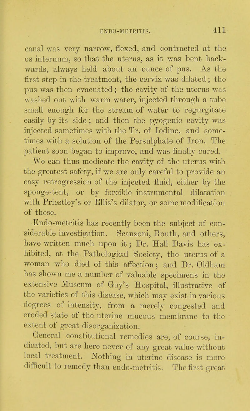 canal was very narrow, flexed, and contracted at the OS internum, so that the uterus, as it was bent back- wards, always held about an ounce of pus. As the first step in the treatment, the cervix was dilated; the pus was then evacuated; the cavity of the uterus was washed out with warm water, injected through a tube small enough for the stream of water to regurgitate easily by its side; and then the pyogenic cavity was injected sometimes with the Tr. of Iodine, and some- times with a solution of the Persulphate of Iron. The patient soon began to improve, and was finally cured. We can thus medicate the cavity of the uterus with the greatest safety, if we are only careful to provide an easy retrogression of the injected fluid, either by the sponge-tent, or by forcible instrumental dilatation with Priestley's or Ellis's dilator, or some modification of these. Endo-metritis has recently been the subject of con- siderable investigation. Scanzoni, Routh, and others, have written much upon it; Dr. Hall Davis has ex- hibited, at the Pathological Society, the uterus of a woman who died of this affection; and Dr. Oldham has shown me a number of valuable specimens in the extensive Museum of Guy's Hospital, illustrative of the varieties of this disease, which may exist in various degrees of intensity, from a merely congested and eroded state of the uterine mucous membrane to the extent of great disorganization. General constitutional remedies are, of course, in- dicated, but are here never of any great value without local treatment. Nothing in uterine disease is more difficult to remedy than endo-metritis. The first great
