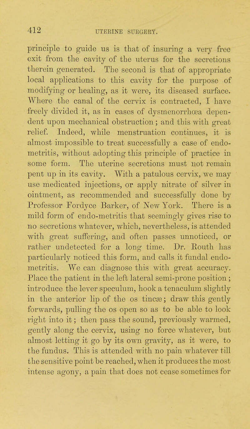 principle to guide us is that of insuring a very free exit from the cavity of the uterus for the secretions therein generated. The second is that of appropriate local aj^plications to this cavity for the purpose of modifying or healing, as it were, its diseased surface. Where the canal of the cervix is contracted, I have freely divided it, as in cases of dysmenorrhoea depen- dent upon mechanical obstruction; and this with great relief. Indeed, while menstruation continues, it is almost impossible to treat successfully a case of endo- metritis, without adopting this principle of practice in some form. The uterine secretions must not remain pent up in its cavity. With a patulous cervix, we may use medicated injections, or apply nitrate of silver in ointment, as recommended and successfully done by Professor Fordyce Barker, of New York. There is a mild form of endo-metritis that seemingly gives rise to no secretions whatever, which, nevertheless, is attended with great suffering, and often passes unnoticed, or rather undetected for a long time. Dr. Routh has particularly noticed this form, and calls it fundal endo- metritis. We can diagnose this with great accuracy. Place the patient in the left lateral semi-prone position; introduce the lever speculum, hook a tenaculum slightly in the anterior lip of the os tincse; draw this gently forwards, pulling the os open so as to be able to look I'ight into it; then pass the sound, previously warmed, gently along the cervix, using no force whatever, but almost letting it go by its own gravity, as it were, to the fundus. This is attended with no pain whatever till the sensitive point be reached, when it produces the most intense agony, a pain that does not cease sometimes for