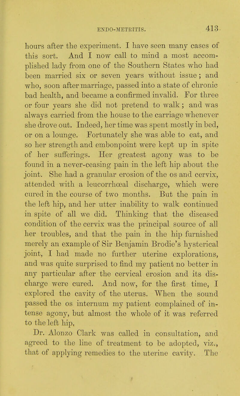 hours after tlie experiment. I have seen many cases of this sort. And I now call to mind a most accom- plished lady from one of the Southern States who had been mamed six or seven years without issue; and who, soon after marriage, passed into a state of chronic bad health, and became a confirmed invalid. For three or four years she did not pretend to walk; and was always carried from the house to the carriage whenever she drove out. Indeed, her time was spent mostly in bed, or on a lounge. Fortunately she was able to eat, and so her strength and embonpoint were kept up in spite of her sufferings. Her greatest agony was to be found in a never-ceasing pain in the left hip about the joint. She had a granular erosion of the os and cervix, attended with a leucorrhoeal discharge, which were cured in the course of two months. But the pain in the left hip, and her utter inability to walk continued in spite of all we did. Thinking that the diseased condition of the cervix was the principal source of all her troubles, and that the pain in the hip furnished merely an example of Sir Benjamin Brodie's hysterical joint, I had made no farther uterine explorations, and was quite surprised to find my patient no better in any particular after the cervical erosion and its dis- charge were cured. And now, for the first time, I explored the cavity of the uterus. When the sound passed the os internum my patient complained of in- tense agony, but almost the whole of it was referred to the left hip, Dr. Alonzo Clark was called in consultation, and agreed to the line of treatment to be adopted, viz., that of applying remedies to the uterine cavity. The f