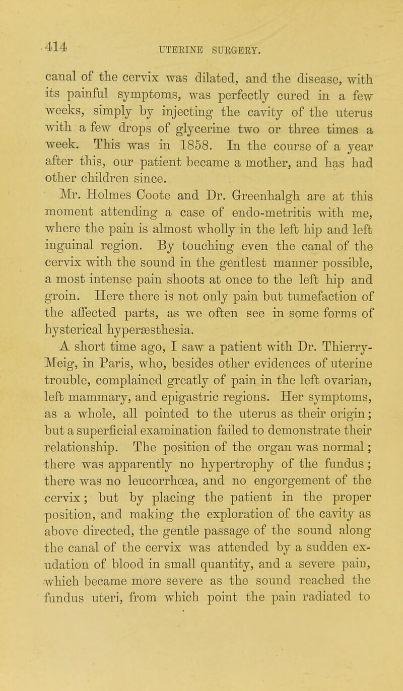 canal of the cervix was dilated, and the disease, with its painful symptoms, was perfectly cured in a few weeks, simply by injecting the cavity of the uterus with a few drops of glycerine two or three times a week. This was in 1858. In the course of a year after this, our patient became a mother, and has had other children since. Mr. Holmes Ooote and Dr. Greenhalgh are at this moment attending a case of endo-metritis with me, where the pain is almost wholly in the left hip and left inguinal region. By touching even the canal of the cervix with the sound in the gentlest manner possible, a most intense pain shoots at once to the left hip and groin. Here there is not only pain but tumefaction of the affected parts, as we often see in some forms of hysterical hypersGsthesia. A short time ago, I saw a patient with Dr. Thierry- Meig, in Paris, who, besides other evidences of uterine trouble, complained greatly of pain in the left ovarian, left mammary, and epigastric regions. Her symptoms, as a whole, all pointed to the uterus as their origin; but a superficial examination failed to demonstrate their relationship. The position of the organ was normal; ■there was apparently no hypertrophy of the fundus ; there was no leucorrhcea, and no engorgement of the cervix; but by placing the patient in the proper position, and making the exploration of the cavity as above directed, the gentle passage of the sound along the canal of the cervix was attended by a sudden ex- udation of blood in small quantity, and a severe pain, ■which became more severe as the sound reached the fundus uteri, from which point the pain radiated to