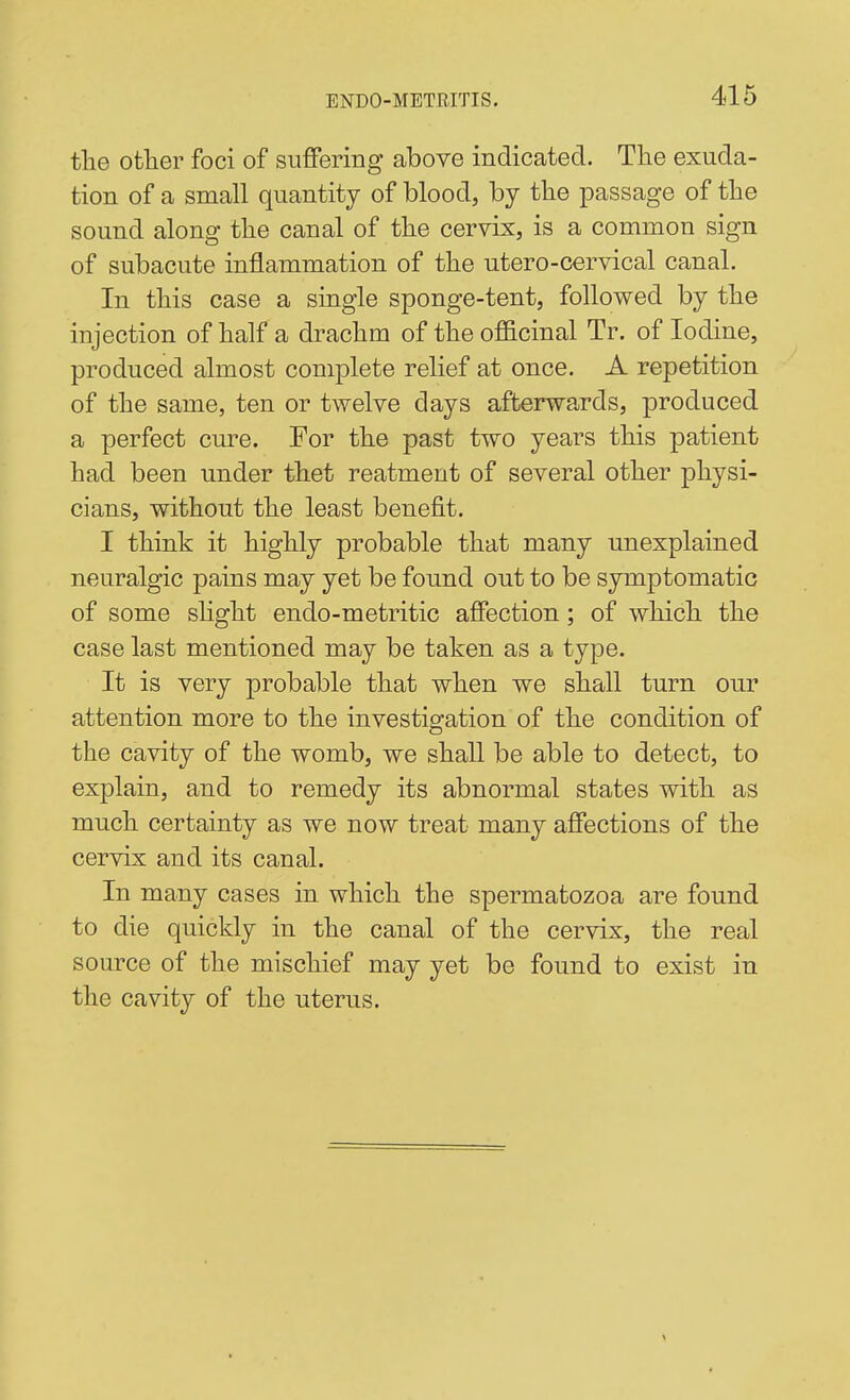the other foci of suffering above indicated. The exuda- tion of a small quantity of blood, by the passage of the sound along the canal of the cervix, is a common sign of subacute inflammation of the utero-cervical canal. In this case a single sponge-tent, followed by the injection of half a drachm of the officinal Tr. of Iodine, produced almost complete reHef at once. A repetition of the same, ten or twelve days afterwards, produced a perfect cure. For the past two years this patient had been under thet reatment of several other physi- cians, without the least benefit. I think it highly probable that many unexplained neuralgic pains may yet be found out to be symptomatic of some slight endo-metritic affection; of which the case last mentioned may be taken as a type. It is very probable that when we shall turn our attention more to the investigation of the condition of the cavity of the womb, we shall be able to detect, to explain, and to remedy its abnormal states with as much certainty as we now treat many affections of the cervix and its canal. In many cases in which the spermatozoa are found to die quickly in the canal of the cervix, the real source of the mischief may yet be found to exist in the cavity of the uterus.