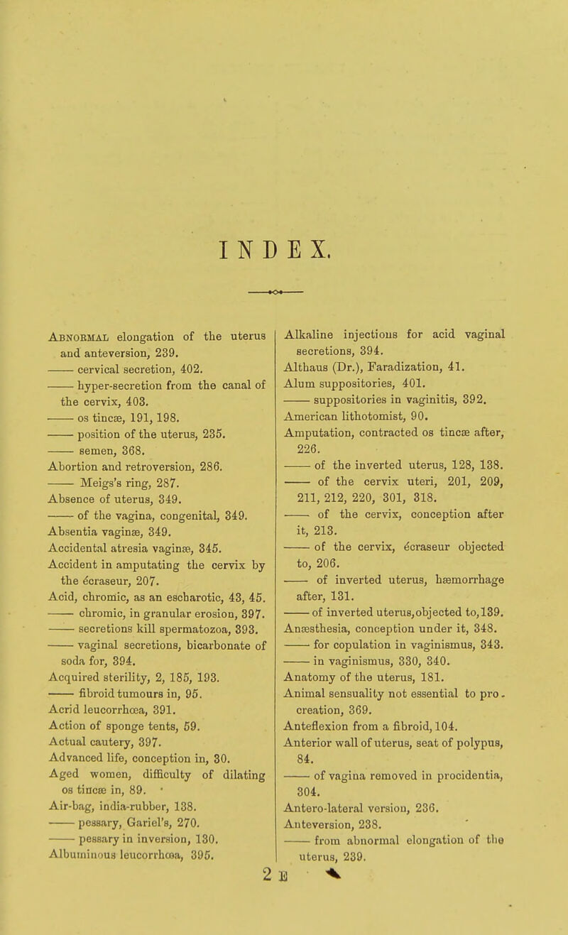 INDEX. <>• Abnobmal elongation of the uterus and anteversion, 239, cervical secretion, 402. hyper-secretion from the canal of the cervix, 403. OS tincse, 191,198. position of the uterus, 235. semen, 368. Abortion and retroversion, 286. Meigs's ring, 287. Absence of uterus, 349. of the vagina, congenital, 349. Absentia vaginae, 349. Accidental atresia vaginse, 345. Accident in amputating the cervix by the ^craseur, 207. Acid, chromic, as an escharotic, 43, 45. chromic, in granular erosion, 397. secretions kill spermatozoa, 393. vaginal secretions, bicarbonate of soda for, 394. Acquired sterility, 2, 185, 193. fibroid tumours in, 96. Acrid leucorrhoca, 391. Action of sponge tents, 59. Actual cautery, 397. Advanced life, conception in, 30. Aged women, difficulty of dilating OS tincee in, 89. Air-bag, india-rubber, 138. pessary, Gariel's, 270. pessary in inversion, 130. Albuminous leucorrhcoa, 395. 2 Alkaline injections for acid vaginal secretions, 394. Althaus (Dr.), Faradization, 41. Alum suppositories, 401. suppositories in vaginitis, 392. American lithotomist, 90. Amputation, contracted os tincse after, 226. of the inverted uterus, 128, 138. of the cervix uteri, 201, 209, 211, 212, 220, 301, 318. of the cervix, conception after it, 213. of the cervix, ^craseur objected to, 206. of inverted uterus, hEemorrhage after, 131. of inverted uterus,objected to,139. Anaesthesia, conception under it, 348. • for copulation in vaginismus, 343. in vaginismus, 330, 340. Anatomy of the uterus, 181. Animal sensuality not essential to pro. creation, 369. Anteflexion from a fibroid, 104. Anterior wall of uterus, seat of polypus, 84. of vagina removed in procidentia, 304. Antero-lateral version, 236. Anteversion, 238. from abnormal elongation of the uterus, 239. E ^