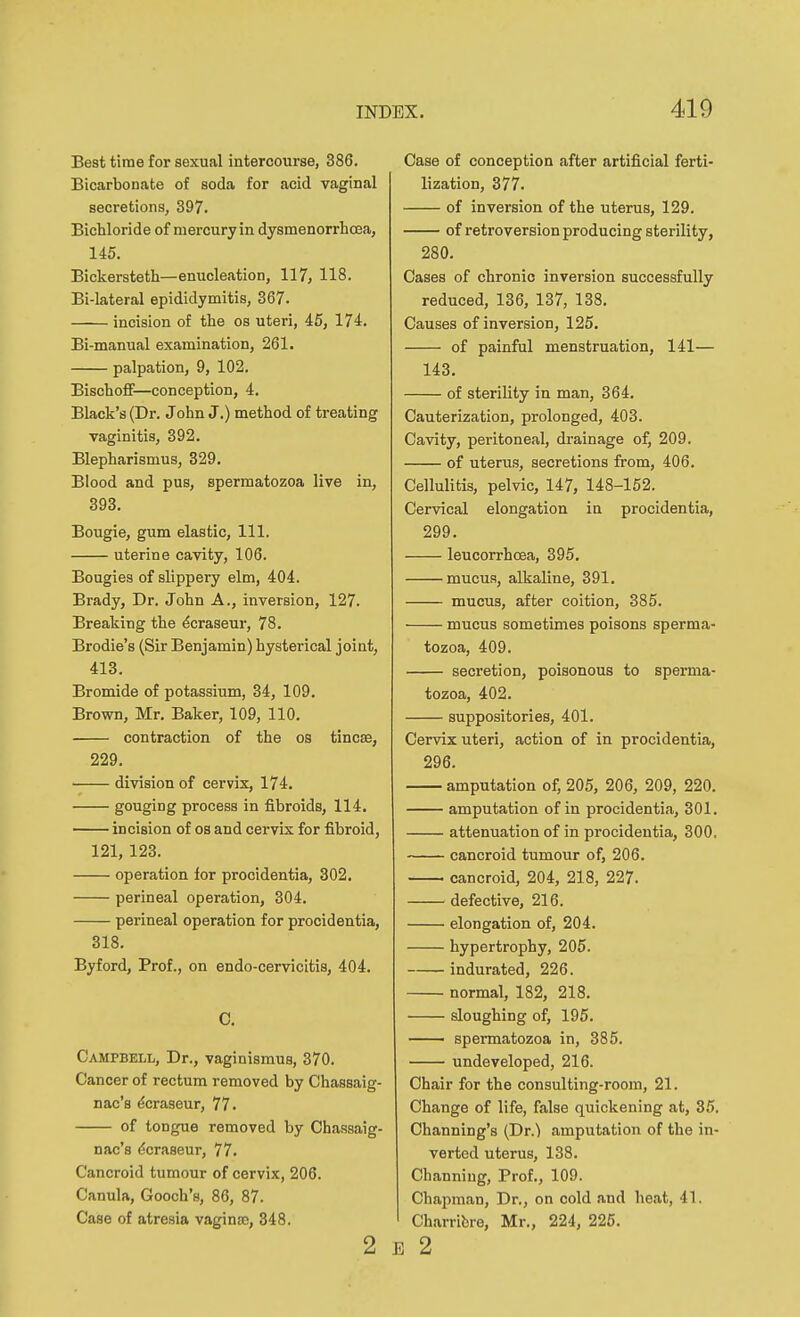 Best time for sexual intercourse, 386. Bicarbonate of soda for acid vaginal secretions, 397. Bichloride of mercuryin dysmenorrhcea, 145. Bickersteth—enucleation, 117, 118. Bi-lateral epididymitis, 367. incision of the os uteri, 45, 174. Bi-manual examination, 261. palpation, 9, 102. Bischoff—conception, 4. Black's (Dr. John J.) method of treating vaginitis, 392. Blepharismus, 329. Blood and pus, spermatozoa live in, 393. Bougie, gum elastic, 111. uterine cavity, 106. Bougies of slippery elm, 404. Brady, Dr. John A., inversion, 127. Breaking the ^craseur, 78. Brodie's (Sir Benjamin) hysterical joint, 413. Bromide of potassium, 34, 109, Brown, Mr. Baker, 109, 110. contraction of the os tincse, 229. • division of cervix, 174, gouging process in fibroids, 114. incision of os and cervix for fibroid, 121, 123. operation for procidentia, 302, perineal operation, 304. perineal operation for procidentia, 318. Byford, Prof., on endo-cervicitis, 404. C. Campbell, Dr., vaginismus, 370. Cancer of rectum removed by Chassaig- nac'a ^craseur, 77. of tongue removed by Chassaig- nac's ^craseur, 77. Cancroid tumour of cervix, 206. Canula, Gooch's, 86, 87. Case of atresia vagina3, 348. 2 Case of conception after artificial ferti- lization, 377. of inversion of the uterus, 129. of retroversion producing sterility, 280. Cases of chronic inversion successfully reduced, 136, 137, 138. Causes of inversion, 125. of painful menstruation, 141— 143. of sterility in man, 364, Cauterization, prolonged, 403. Cavity, peritoneal, drainage of, 209. of uterus, secretions from, 406. Cellulitis, pelvic, 147, 148-152. Cervical elongation in procidentia, 299. leucorrhcea, 395, mucus, alkaline, 391, mucus, after coition, 385. mucus sometimes poisons sperma- tozoa, 409. secretion, poisonous to sperma- tozoa, 402. suppositories, 401. Cervix uteri, action of in procidentia, 296. amputation of, 205, 206, 209, 220. amputation of in procidentia, 301. attenuation of in procidentia, 300, cancroid tumour of, 206. cancroid, 204, 218, 227. defective, 216. elongation of, 204. hypertrophy, 205. indurated, 226. normal, 182, 218. sloughing of, 195. spermatozoa in, 385. undeveloped, 216. Chair for the consulting-room, 21. Change of life, false quickening at, 35. Channing's (Dr.) amputation of the in- verted uterus, 138, Chfinning, Prof,, 109. Chapman, Dr., on cold and heat, 41. Charribre, Mr,, 224, 225. E 2