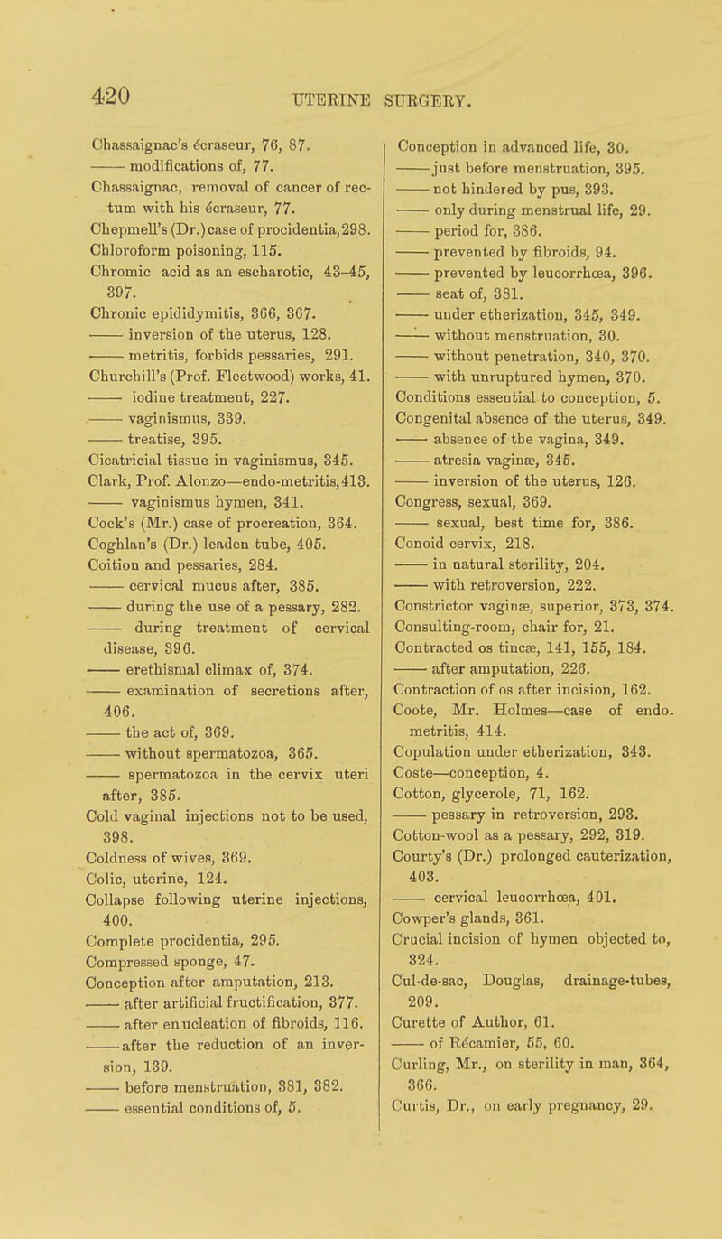C'hassaignac's ^oraseur, 76, 87. modifications of, 77. Chassaignac, removal of cancer of rec- tum with his dcraseur, 77. Chepmell's (Dr.)case of procidentia,298. Chloroform poisoning, 115, Chromic acid as an escharotic, 43-45, 397. Chronic epididymitis, 366, 367. inversion of the uterus, 128. • metritis, forbids pessaries, 291. Churchill's (Prof. Fleetwood) works, 41. iodine treatment, 227. vaginismus, 339. treatise, 395. Cicatricial tissue in vaginismus, 345. Clark, Prof. Alonzo—endo-metritis,413. vaginismus hymen, 341. Cock's (Mr.) case of procreation, 364. Coghlan's (Dr.) leaden tube, 405. Coition and pessaries, 284. cervical mucus after, 385. during the use of a pessary, 282. during treatment of cervical disease, 396. —— erethismal climax of, 374. examination of secretions after, 406. the act of, 369. without spermatozoa, 365. spermatozoa in the cervix uteri after, 385. Cold vaginal injections not to be used, 398. Coldness of wives, 369. Colic, uterine, 124. Collapse following uterine injections, 400. Complete procidentia, 295. Compressed sponge, 47. Conception after amputation, 213. after artificial fructification, 377. after enucleation of fibroids, 116. after the reduction of an inver- sion, 139. before menstruation, 381, 382. essential conditions of, 5. Conception in advanced life, 30. just before menstruation, 395, not hindered by pus, 393. only during menstrual life, 29. period for, 386. prevented by fibroids, 94. prevented by leuoorrhcea, 396, seat of, 381. under etherization, 345, 349. without menstruation, 30. without penetration, 340, 370. with unruptured hymen, 370, Conditions essential to conception, 5. Congenital absence of the uterus, 349. ■ absence of the vagina, 349. atresia vaginae, 345. inversion of the uterus, 126. Congress, sexual, 369. sexual, best time for, 386. Conoid cervix, 218. in natural sterility, 204, with retroversion, 222. Constrictor vaginae, superior, 373, 374, Consulting-room, chair for, 21. Contracted os tincae, 141, 155, 184. after amputation, 226. Contraction of os after incision, 162. Coote, Mr. Holmes—case of endo. metritis, 414. Copulation under etherization, 343, Coste—conception, 4. Cotton, glycerole, 71, 162. pessary in retroversion, 293, Cotton-wool as a pessary, 292, 319. Courty's (Dr.) prolonged cauterization, 403. cervical leucorrhoea, 401, Cowper's glands, 361. Crucial incision of hymen objected to, 324. Cul-de-sac, Douglas, drainage-tubes, 209. Curette of Author, 61. of Rdcamier, 55, 60. Curling, Mr., on sterility in man, 364, 366. Curtis, Dr., on early pregnancy, 29.